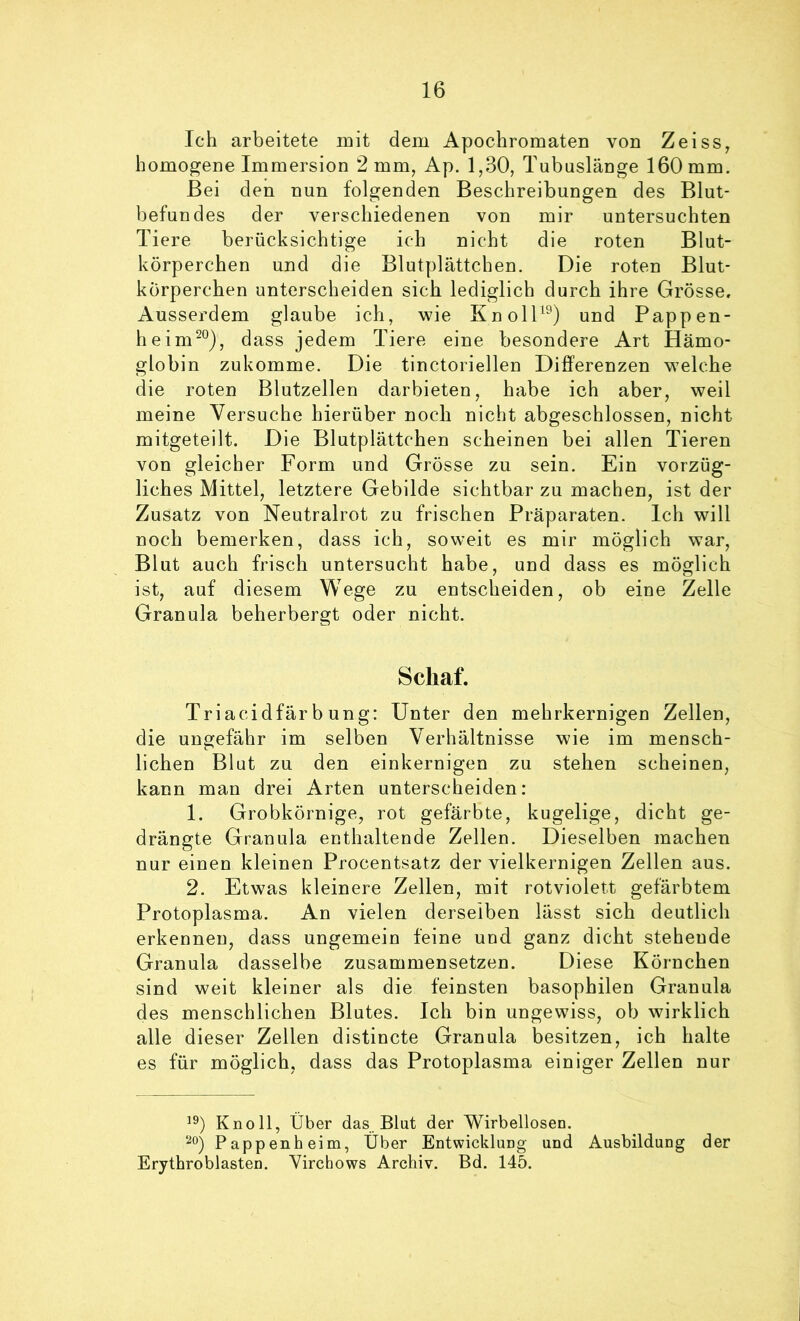 Ich arbeitete mit dem ApochromateD von Zeiss^ homogene Immersion 2 mm, Ap. 1,30, Tubuslänge 160 mm. Bei den nun folgenden Beschreibungen des Blut- befundes der verschiedenen von mir untersuchten Tiere berücksichtige ich nicht die roten Blut- körperchen und die Blutplättchen. Die roten Blut- körperchen unterscheiden sich lediglich durch ihre Grösse. Ausserdem glaube ich, wie KnolB®) und Pappen- heim^°), dass jedem Tiere eine besondere Art Hämo- globin zukomme. Die tinctoi iellen Differenzen welche die roten Blutzellen darbieten, habe ich aber, weil meine Versuche hierüber noch nicht abgeschlossen, nicht mitgeteilt. Die Blutplättchen scheinen bei allen Tieren von gleicher Form und Grösse zu sein. Ein vorzüg- liches Mittel, letztere Gebilde sichtbar zu machen, ist der Zusatz von Neutralrot zu frischen Präparaten. Ich will noch bemerken, dass ich, soweit es mir möglich war, Blut auch frisch untersucht habe, und dass es möglich ist, auf diesem Wege zu entscheiden, ob eine Zelle Granula beherbergt oder nicht. Schaf. Triacidfär b ung: Unter den mehrkernigen Zellen, die ungefähr im selben Verhältnisse wie im mensch- lichen Blut zu den einkernigen zu stehen scheinen, kann man drei Arten unterscheiden: 1. Grobkörnige, rot gefärbte, kugelige, dicht ge- drängte Granula enthaltende Zellen. Dieselben machen nur einen kleinen Procentsatz der vielkernigen Zellen aus. 2. Etwas kleinere Zellen, mit rotviolett gefärbtem Protoplasma. An vielen derselben lässt sich deutlich erkennen, dass ungemein feine und ganz dicht stehende Granula dasselbe zusammensetzen. Diese Körnchen sind weit kleiner als die feinsten basophilen Granula des menschlichen Blutes. Ich bin ungewiss, ob wirklich alle dieser Zellen distincte Granula besitzen, ich halte es für möglich, dass das Protoplasma einiger Zellen nur Knoll, Über das Blut der Wirbellosen. Pappen heim, Über Entwicklung und Ausbildung der Erythroblasten. Virchows Archiv. Bd. 145.