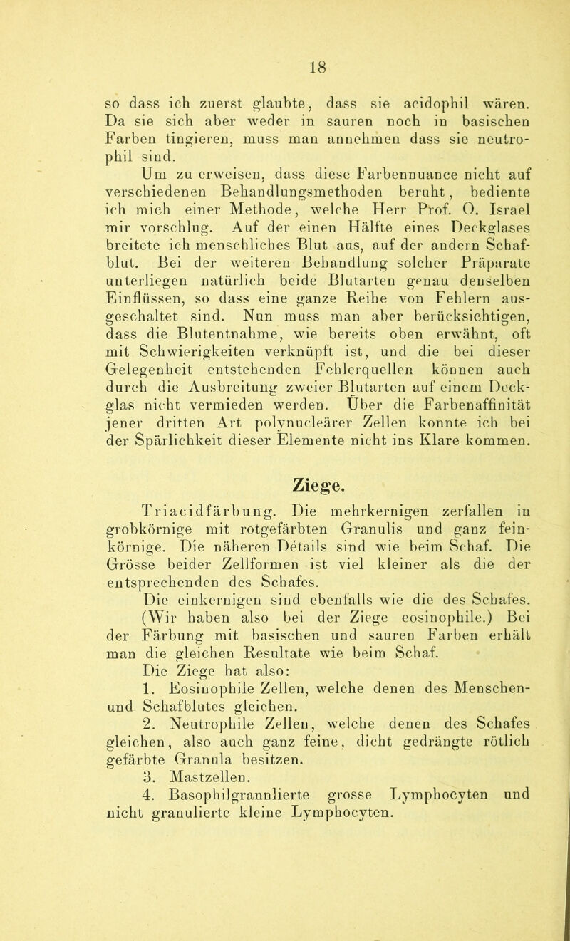 so dass ich zuerst glaubte, dass sie acidophil wären. Da sie sich aber weder in sauren noch in basischen Farben tingieren, muss man annehmen dass sie neutro- phil sind. Um zu erweisen, dass diese Farbennuance nicht auf verschiedenen Behandlungsmethoden beruht, bediente ich mich einer Methode, welche Herr Prof. 0. Israel mir vorschlug. Auf der einen Hälfte eines Deckglases breitete ich menschliches Blut aus, auf der andern Schaf- blut. Bei der weiteren Behandlung solcher Präparate unterliegen natürlich beide Blutarten genau denselben Einflüssen, so dass eine ganze Reihe von Fehlern aus- geschaltet sind. Nun muss man aber berücksichtigen, dass die Blutentnahme, wie bereits oben erwähut, oft mit Schwierigkeiten verknüpft ist, und die bei dieser Gelegenheit entstehenden Fehlerquellen können auch durch die Ausbreitung zweier Blutarten auf einem Deck- glas nicht vermieden werden. Uber die Farbenaffinität jener dritten Art polynucleärer Zellen konnte ich bei der Spärlichkeit dieser Elemente nicht ins Klare kommen. Ziege. Triacidfärbung. Die mehrkernigen zerfallen in grobkörnige mit rotgefärbten Granulis und ganz fein- körnige. Die näheren Details sind wie beim Schaf. Die Grösse beider Zellformen ist viel kleiner als die der entsprechenden des Schafes. Die einkernigen sind ebenfalls wie die des Schafes. (Wir haben also bei der Ziege eosinophile.) Bei der Färbung mit basischen und sauren Farben erhält man die gleichen Resultate wie beim Schaf. Die Ziege hat also: 1. Eosinophile Zellen, welche denen des Menschen- und Schafblutes gleichen. 2. Neutrophile Zellen, welche denen des Schafes gleichen, also auch ganz feine, dicht gedrängte rötlich gefärbte Granula besitzen. 3. Mastzellen. 4. Basophilgrannlierte grosse Lymphocyten und nicht granulierte kleine Lymphocyten.