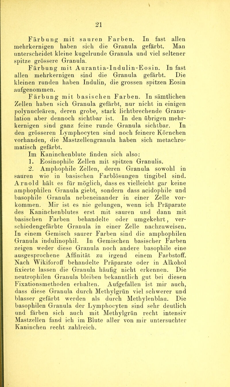 V 21 FärbuDg mit sauren Farben. In fast allen mehrkernigen haben sich die Granula gefärbt. Man unterscheidet kleine kugelrunde Granula und viel seltener spitze grössere Granula. Färbung mit Aurantia-Indulin-Eosin. In fast allen mehrkernigen sind die Granula gefärbt. Die kleinen runden haben Indulin, die grossen spitzen Eosin aufgenommen. Färbung mit basischen Farben. In sämtlichen Zellen haben sich Granula gefärbt, nur nicht in einigen polynucleären, deren grobe, stark lichtbrechende Granu- lation aber dennoch sichtbar ist. In den übrigen mehr- kernigen sind ganz feine runde Granula sichtbar. In den grösseren Lymphocyten sind noch feinere Körnchen vorhanden, die Mastzellengranula haben sich metachro- matisch gefärbt. Im Kaninchenblute finden sich also: 1. Eosinophile Zellen mit spitzen Granulis. 2. Amphophile Zellen, deren Granula sowohl in sauren wie in basischen Farblösungen tingibel sind. Arnold hält es für möglich, dass es vielleicht gar keine amphophilen Granula giebt, sondern dass acidophile und basophile Granula nebeneinander in einer Zelle Vor- kommen. Mir ist es nie gelungen, wenn ich Präparate des Kaninchenblutes erst mit sauren und dann mit basischen Farben behandelte oder umgekehrt, ver- schiedengefärbte Granula in einer Zelle nachzuweisen. In einem Gemisch saurer Farben sind die amphophilen Granula indulinophiL In Gemischen basischer Farben zeigen weder diese Granula noch andere basophile eine ausgesprochene Affinität zu irgend einem Farbstoff. Nach Wikiforoff’ behandelte Präparate oder in Alkohol fixierte lassen die Granula häufig nicht erkennen. Die neutrophilen Granula bleiben bekanntlich gut bei diesen Fixationsmethoden erhalten. Aufgefallen ist mir auch, dass diese Granula durch Methylgrün viel schwerer und blasser gefärbt werden als durch Methylenblau. Die basophilen Granula der Lymphocyten sind sehr deutlich und färben sich auch mit Methylgrün recht intensiv Mastzellen fand ich im Blute aller von mir untersuchter Kaninchen recht zahlreich.