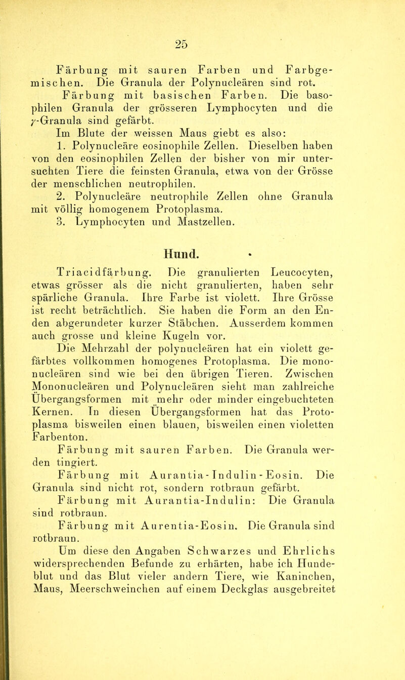 Färbung mit sauren Farben und Farbge- mischen. Die Granula der Polynucleären sind rot. Färbung mit basischen Farben. Die baso- philen Granula der grösseren Lymphocyten und die ;^-Granula sind gefärbt. Im Blute der weissen Maus giebt es also: 1. Polynucleäre eosinophile Zellen. Dieselben haben von den eosinophilen Zellen der bisher von mir unter- suchten Tiere die feinsten Granula, etwa von der Grösse der menschlichen neutrophilen. 2. Polynucleäre neutrophile Zellen ohne Granula mit völlig homogenem Protoplasma. 3. Lymphocyten und Mastzellen. Hund. Triacidfärbung. Die granulierten Leucocyten, etwas grösser als die nicht granulierten, haben sehr spärliche Granula. Ihre Farbe ist violett. Ihre Grösse ist recht beträchtlich. Sie haben die Form an den En- den abgerundeter kurzer Stäbchen. Ausserdem kommen auch grosse und kleine Kugeln vor. Die Mehrzahl der polynucleären hat ein violett ge- färbtes vollkommen homogenes Protoplasma. Die mono- nucleären sind wie bei den übrigen Tieren. Zwischen Mononucleären und Polynucleären sieht man zahlreiche Ubergangsformen mit mehr oder minder eingebuchteten Kernen. In diesen Ubergangsformen hat das Proto- plasma bisweilen einen blauen, bisweilen einen violetten Farbenton. Färbung mit sauren Farben. Die Granula wer- den tingiert. Färbung mit Aurantia-Indulin - Eosin. Die Granula sind nicht rot, sondern rotbraun gefärbt. Färbung mit Aurantia-Indulin: Die Granula sind rotbraun. Färbung mit Aurentia-Eosin. Die Granula sind rotbraun. Um diese den Angaben Schwarzes und Ehrlichs widersprechenden Befände zu erhärten, habe ich Hunde- blut und das Blut vieler andern Tiere, wie Kaninchen, Maus, Meerschweinchen auf einem Deckglas ausgebreitet