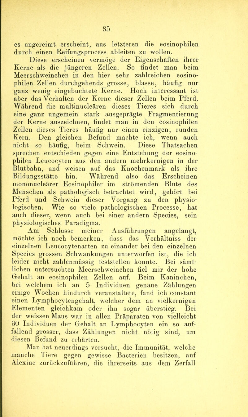 es ungereimt erscheint, aus letzteren die eosinophilen durch einen Reifungsprocess ableiten zu wollen. Di ese erscheinen vermöge der Eigenschaften ihrer Kerne als die jüngeren Zellen. So findet man beim Meerschweinchen in den hier sehr zahlreichen eosino- philen Zellen durchgehends grosse, blasse, häufig nur ganz wenig eingebuchtete Kerne. Hoch interessant ist aber das Verhalten der Kerne dieser Zellen beim Pferd. Während die multinucleären dieses Tieres sich durch eine ganz ungemein stark ausgeprägte Fragmentierung der Kerne auszeichnen, findet man in den eosinophilen Zellen dieses Tieres häufig nur einen einzigen, runden Kern. Den gleichen Befund machte ich, wenn auch nicht so häufig, beim Schwein. Diese Thatsachen sprechen entschieden gegen eine Entstehung der eosino- philen Leucocyten aus den andern mehrkernigen in der ßlutbahn, und weisen auf das Knochenmark als ihre Bildungsstätte hin. Während also das Erscheinen mononucleärer Eosinophiler im strömenden Blute des Menschen als pathologisch betrachtet wird, gehört bei Pferd und Schwein dieser Vorgang zu den physio- logischen. Wie so viele pathologischen Processe, hat auch dieser, wenn auch bei einer andern Species, sein physiologisches Paradigma. Am Schlüsse meiner Ausführungen angelangt, möchte ich noch bemerken, dass das Verhältniss der einzelnen Leucocytenarten zu einander bei den einzelnen Species grossen Schwankungen unterworfen ist, die ich leider nicht zahlenmässig feststellen konnte. Bei sämt- lichen untersuchten Meerschweinchen fiel mir der hohe Gehalt an eosinophilen Zellen auf. Beim Kaninchen, bei welchem ich an 5 Individuen genaue Zählungen einige Wochen hindurch veranstaltete, fand ich constant einen Lymphocytengehalt, welcher dem an vielkernigen Elementen gleichkam oder ihn sogar überstieg. Bei der weissen Maus war in allen Präparaten von vielleicht 30 Individuen der Gehalt an Lymphocyten ein so auf- fallend grosser, dass Zählungen nicht nötig sind, um diesen Befund zu erhärten. Man hat neuerdings versucht, die Immunität, welche manche Tiere gegen gewisse Bacterien besitzen, auf Alexine zurückzuführen, die ihrerseits aus dem Zerfall