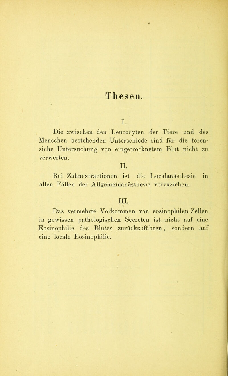 Thesen. I. Die zwischen den Leiicocyten der Tiere und des Menschen bestehenden Unterschiede sind für die foren- siche Untersuchung von eingetrocknetem Blut nicht zu verwerten. II. Bei Zahnextractionen ist die Localanästhesie in allen Fällen der Allgemeinanästhesie vorzuziehen. III. Das vermehrte Vorkommen von eosinophilen Zellen in gewissen pathologischen Secreten ist nicht auf eine Eosinophilie des Blutes zurückzuführen, sondern auf eine locale Eosinophilie.