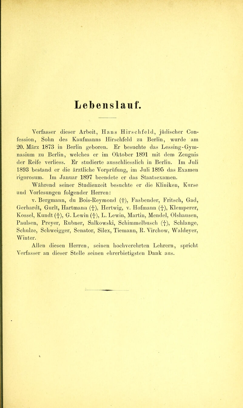 Lebenslauf. Verfasser dieser Arbeit, Hans Hirsch fei d, jüdischer Con- fessioii, Sohn des Kaufmanns Hirschfeld zu Berlin, wurde am 20. März 1873 in Berlin geboren. Er besuchte das Lessing-Gym- nasium zu Berlin, welches er im Oktober 1891 mit dem Zeugnis der Reife verliess. Er studierte ausschliesslich in Berlin. Im Juli 1893 bestand er die ärztliche Vorprüfung, im Juli 1895 das Examen rigorosum. Im Januar 1897 beendete er das Staatsexamen. Während seiner Studienzeit besuchte er die Kliniken, Kurse und Vorlesungen folgender Herren: V. Bergmann, du Bois-Reymond (f), Fasbender, Fritsch, Gad, Gerhardt, Gurlt, Hartmann (-|-), Hertwig, v. Hofmann (j-), Klemperer, Kossel, Kundt (f), G. Lewin (f), L. Lewin, Martin, Mendel, Olshausen, Paulsen, Preyer, Rubner, Salkowski, Schimmelbusch (-j-), Schlange, Schulze, Schweigger, Senator, Silex, Tiemann, R. Virchow, Waldeyer, Winter. Allen diesen Herren, seinen hochverehrten Lehrern, spricht Verfasser an dieser Stelle seinen ehrerbietigsten Hank aus.
