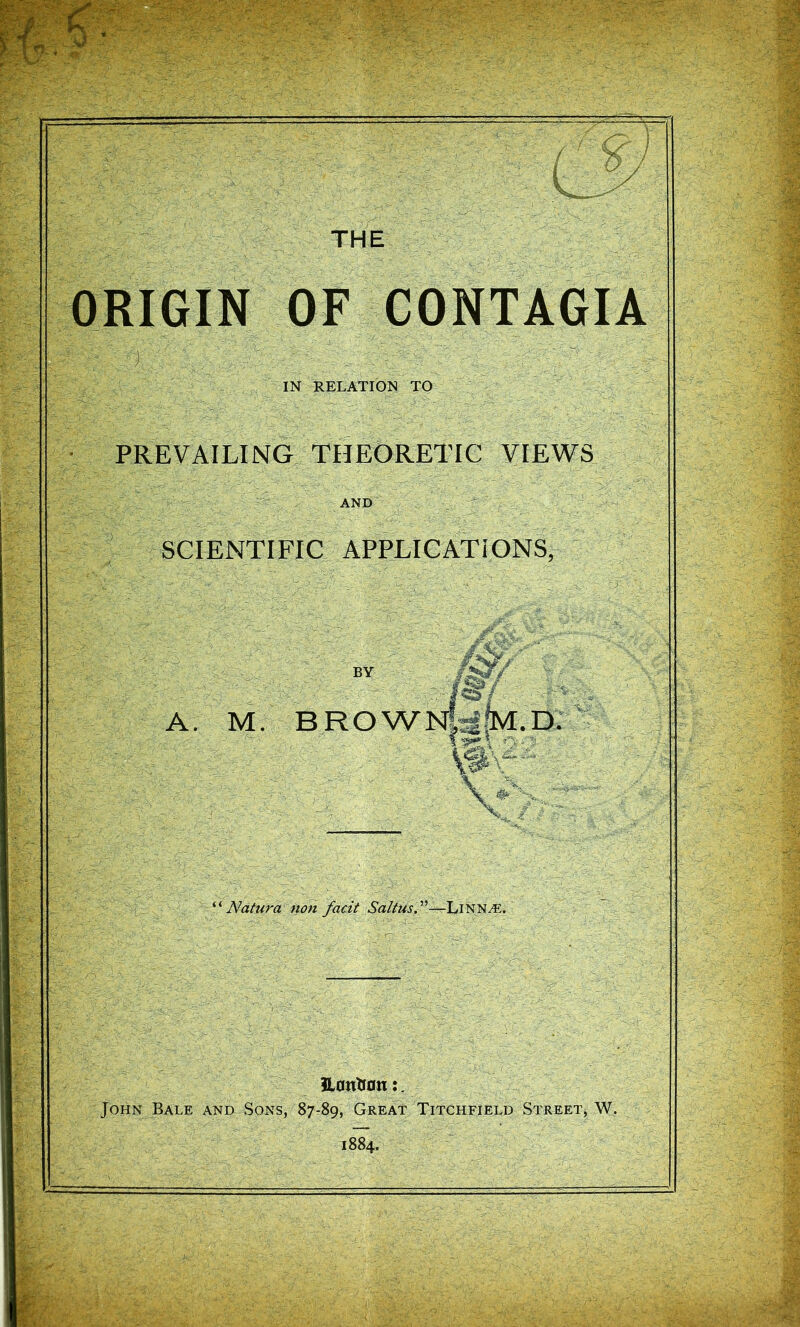 THE ORIGIN OF CONTAGIA IN RELATION TO PREVAILING THEORETIC VIEWS AND SCIENTIFIC APPLICATIONS, BY A. M. BROW .D. V- Natura non facit Saltus?'’—LiNNyE. 3l0ntr0n:. John Bale and Sons, 87-89, Great Titchfield Street, W. 1884.