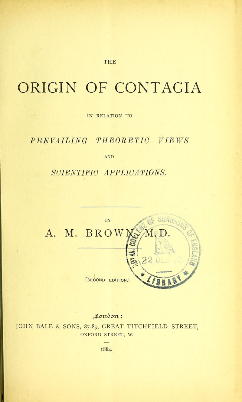 ORIGIN OF CONTAGIA IN RELATION TO PB,EVAILING THEORETIC VIEWS AND SCIENTIFIC APPLICATIONS. A. M. BY BROW London : JOHN BALE & SONS, 87-89, GREAT TITCHFIELD STREET, OXFORD STREET, W. 1884.