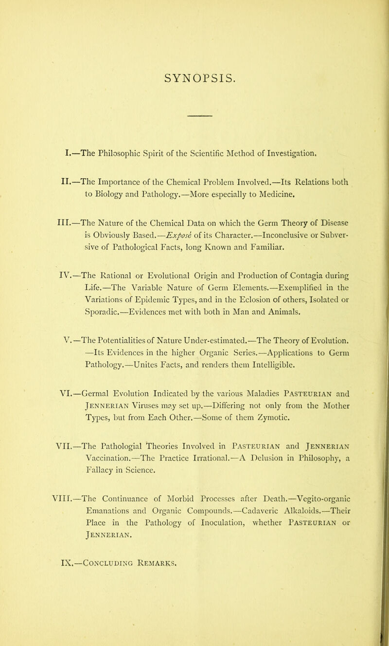 SYNOPSIS. I.—The Philosophic Spirit of the Scientific Method of Investigation, II.—The Importance of the Chemical Problem Involved.—Its Relations both to Biology and Pathology.—More especially to Medicine, III.—The Nature of the Chemical Data on which the Germ Theory of Disease is Obviously Based.—Expose of its Character.—Inconclusive or Subver- sive of Pathological Facts, long Known and Familiar. IV.—The Rational or Evolutional Origin and Production of Contagia during Life.—The Variable Nature of Germ Elements.—Exemplified in the Variations of Epidemic Types, and in the Eclosion of others. Isolated or Sporadic.—Evidences met with both in Man and Animals. V.—The Potentialities of Nature Under-estimated.—The Theory of Evolution. —Its Evidences in the higher Organic Series.—Applications to Germ Pathology.—Unites Facts, and renders them Intelligible. VI.—Germal Evolution Indicated by the various Maladies Pasteurian and Jennerian Viruses may set up.—Differing not only from the Mother Types, but from Each Other.—Some of them Zymotic. VII.—The Pathologial Theories Involved in Pasteurian and Jennerian Vaccination.—The Practice Irrational.—A Delusion in Philosophy, a Fallacy in Science. VIII.—The Continuance of Morbid Processes after Death.—Vegito-organic Emanations and Organic Compounds.—Cadaveric Alkaloids.—Their Place in the Pathology of Inoculation, whether Pasteurian or Jennerian. IX.—Concluding Remarks,