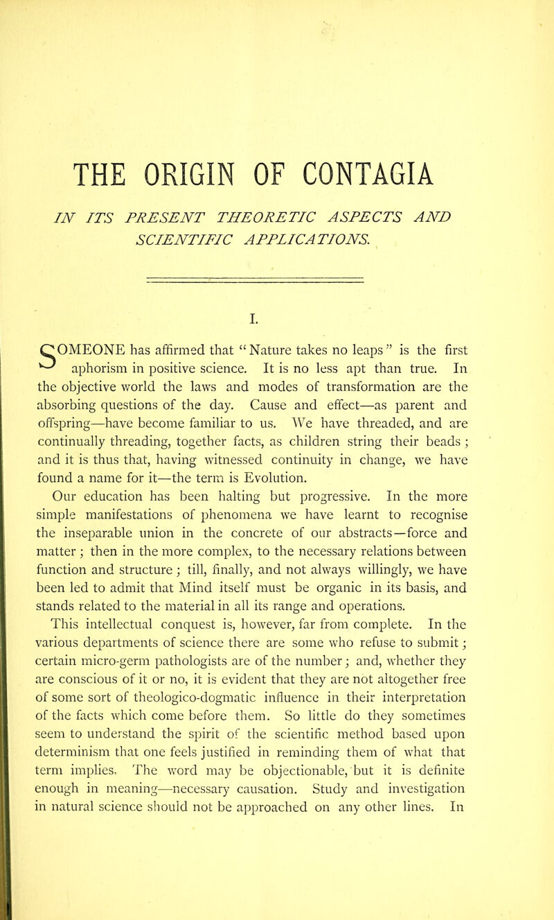THE ORIGIN OF CONTAGIA IN ITS PRESENT THEORETIC ASPECTS AND SCIENTIFIC APPLICATIONS. OMEONE has affirmed that “Nature takes no leaps” is the first aphorism in positive science. It is no less apt than true. In the objective world the laws and modes of transformation are the absorbing questions of the day. Cause and effect—as parent and offspring—have become familiar to us. We have threaded, and are continually threading, together facts, as children string their beads ; and it is thus that, having witnessed continuity in change, we have found a name for it—the term is Evolution. Our education has been halting but progressive. In the more simple manifestations of phenomena we have learnt to recognise the inseparable union in the concrete of our abstracts—force and matter ; then in the more complex, to the necessary relations between function and structure; till, finally, and not always vv^illingly, we have been led to admit that Mind itself must be organic in its basis, and stands related to the material in all its range and operations. This intellectual conquest is, however, far from complete. In the various departments of science there are some who refuse to submit; certain micro-germ pathologists are of the number; and, whether they are conscious of it or no, it is evident that they are not altogether free of some sort of theologico-dogmatic influence in their interpretation of the facts which come before them. So little do they sometimes seem to understand the spirit of the scientiflc method based upon determinism that one feels justified in reminding them of what that term implies. The word may be objectionable, but it is definite enough in meaning—necessary causation. Study and investigation in natural science should not be approached on any other lines. In
