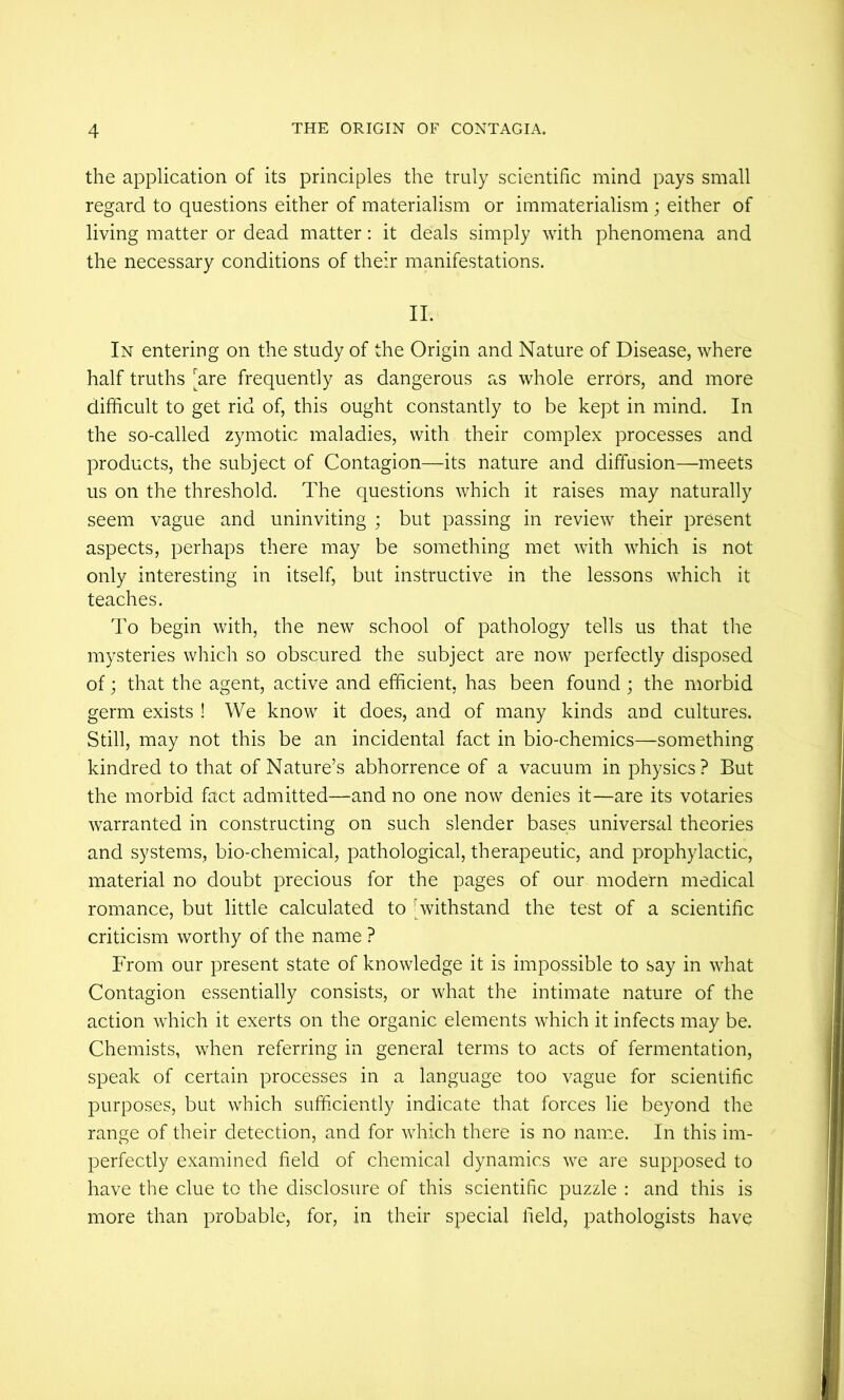 the application of its principles the truly scientific mind pays small regard to questions either of materialism or immaterialism ; either of living matter or dead matter: it deals simply with phenomena and the necessary conditions of their manifestations. II. In entering on the study of the Origin and Nature of Disease, where half truths [^are frequently as dangerous as whole errors, and more difficult to get rid of, this ought constantly to be kept in mind. In the so-called zymotic maladies, with their complex processes and products, the subject of Contagion—its nature and diffusion—meets us on the threshold. The questions which it raises may naturally seem vague and uninviting ; but passing in review their present aspects, perhaps there may be something met with which is not only interesting in itself, but instructive in the lessons which it teaches. To begin with, the new school of pathology tells us that the mysteries which so obscured the subject are now perfectly disposed of; that the agent, active and efficient, has been found; the morbid germ exists ! We know it does, and of many kinds and cultures. Still, may not this be an incidental fact in bio-chemics—something kindred to that of Nature’s abhorrence of a vacuum in physics ? But the morbid fact admitted—and no one now denies it—are its votaries warranted in constructing on such slender bases universal theories and systems, bio-chemical, pathological, therapeutic, and prophylactic, material no doubt precious for the pages of our modern medical romance, but little calculated to [withstand the test of a scientific criticism worthy of the name ? From our present state of knowledge it is impossible to say in what Contagion essentially consists, or what the intimate nature of the action which it exerts on the organic elements which it infects may be. Chemists, when referring in general terms to acts of fermentation, speak of certain processes in a language too vague for scientific purposes, but which sufficiently indicate that forces lie beyond the range of their detection, and for which there is no name. In this im- perfectly examined field of chemical dynamics we are supposed to have the clue to the disclosure of this scientific puzzle : and this is more than probable, for, in their special field, pathologists have