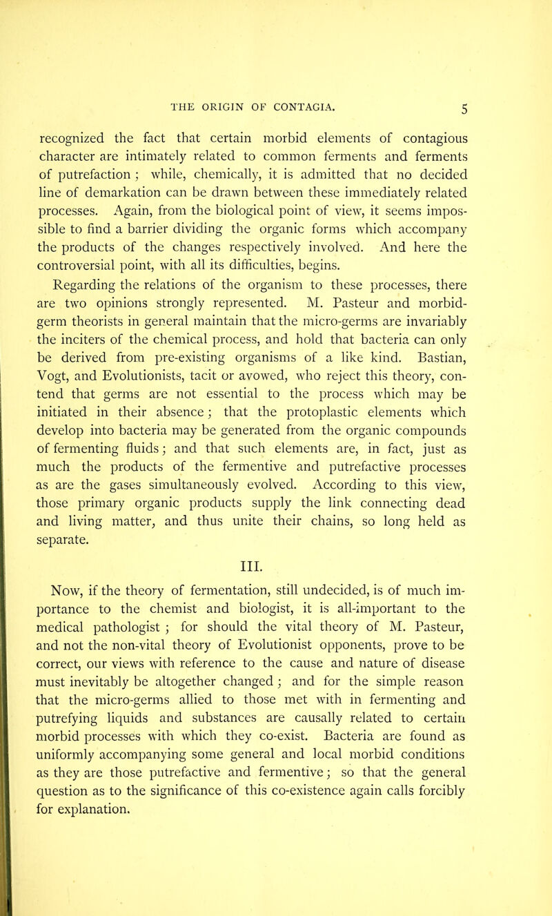 recognized the fact that certain morbid elements of contagious character are intimately related to common ferments and ferments of putrefaction ; while, chemically, it is admitted that no decided line of demarkation can be drawn between these immediately related processes. Again, from the biological point of view, it seems impos- sible to find a barrier dividing the organic forms which accompany the products of the changes respectively involved. And here the controversial point, with all its difficulties, begins. Regarding the relations of the organism to these processes, there are two opinions strongly represented. M. Pasteur and morbid- germ theorists in general maintain that the micro-germs are invariably the inciters of the chemical process, and hold that bacteria can only be derived from pre-existing organisms of a like kind. Bastian, Vogt, and Evolutionists, tacit or avowed, who reject this theory, con- tend that germs are not essential to the process which may be initiated in their absence; that the protoplastic elements which develop into bacteria may be generated from the organic compounds of fermenting fluids; and that such elements are, in fact, just as much the products of the fermentive and putrefactive processes as are the gases simultaneously evolved. According to this view, those primary organic products supply the link connecting dead and living matter, and thus unite their chains, so long held as separate. III. Now, if the theory of fermentation, still undecided, is of much im- portance to the chemist and biologist, it is all-important to the medical pathologist ; for should the vital theory of M. Pasteur, and not the non-vital theory of Evolutionist opponents, prove to be correct, our views with reference to the cause and nature of disease must inevitably be altogether changed; and for the simple reason that the micro-germs allied to those met with in fermenting and putrefying liquids and substances are causally related to certain morbid processes with which they co-exist. Bacteria are found as uniformly accompanying some general and local morbid conditions as they are those putrefactive and fermentive; so that the general question as to the significance of this co-existence again calls forcibly for explanation.