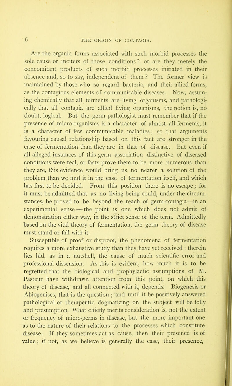 Are the organic forms associated with such morbid processes the sole cause or inciters of those conditions ? or are they merely the concomitant products of such morbid processes initiated in their absence and, so to sa}’, independent of them ? The former view is maintained by those who so regard bacteria, and their allied forms, as the contagious elements of communicable diseases. Now, assum- ing chemically that all ferments are living organisms, and pathologi- cally that all contagia are allied living organisms, the notion is, no doubt, logical. But the germ pathologist must remember that if the presence of micro-organisms is a character of almost all ferments, it is a character of few communicable maladies; so that arguments favouring causal relationship based on this fact are stronger in the case of fermentation than they are in that of disease. But even if all alleged instances of this germ association distinctive of diseased conditions were real, or facts prove them to be more numerous than they are, this evidence would bring us no nearer a solution of the problem than we find it in the case of fermentation itself, and which has first to be decided. From this position there is no escape ; for it must be admitted that as no living being could, under the circum- stances, be proved to be beyond the reach of germ-contagia—in an experimental sense — the point is one which does not admit of demonstration either way, in the strict sense of the term. Admittedly based on the vital theory of fermentation, the germ theory of disease must stand or fall with it. Susceptible of proof or disproof, the phenomena of fermentation requires a more exhaustive study than they have yet received ; therein lies hid, as in a nutshell, the cause of much scientific error and professional dissension. As this is evident, how much it is to be regretted that the biological and prophylactic assumptions of M. Pasteur have withdrawn attention from this point, on which this theory of disease, and all connected Avith it, depends. Biogenesis or Abiogenises, that is the question ; and until it be positively answered pathological or therapeutic dogmatizing on the subject will be folly and presumption. What chiefly merits consideration is, not the extent or frequency of micro-germs in disease, but the more important one as to the nature of their relations to the processes which constitute disease. If they sometimes act as cause, then their presence is of value j if not, as we believe is generally the case, their presence,