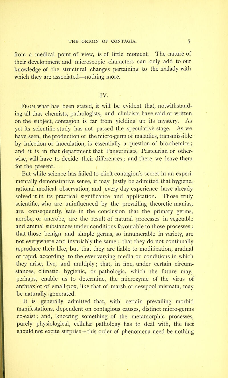 from a medical point of view, is of little moment. The nature of their development and microscopic characters can only add to our knowledge of the structural changes pertaining to the malady with which they are associated—nothing more. IV. From what has been stated, it will be evident that, notwithstand- ing all that chemists, pathologists, and clinicists have said or written on the subject, contagion is far from yielding up its mystery. As yet its scientific study has not passed the speculative stage. As we have seen, the production of the micro-germ of maladies, transmissible by infection or inoculation, is essentially a question of bio-chemics; and it is in that department that Pangermists, Pasteurian or other- wise, will have to decide their differences; and there we leave them for the present. But while science has failed to elicit contagion’s secret in an experi- mentally demonstrative sense, it may justly be admitted that hygiene, rational medical observation, and every day experience have already solved it in its practical significance and application. Those truly scientific, who are uninfluenced by the prevailing theoretic manias, are, consequently, safe in the conclusion that the primary germs, aerobe, or anerobe, are the result of natural processes in vegetable and animal substances under conditions favourable to those processes ; that those benign and simple germs, so innumerable in variety, are not everywhere and invariably the same ; that they do not continually reproduce their like, but that they are liable to modification, gradual or rapid, according to the ever-varying media or conditions in which they arise, live, and multiply; that, in fine, under certain circum- stances, climatic, hygienic, or pathologic, which the future may, perhaps, enable us to determine, the microzyme of the virus of anthrax or of small-pox, like that of marsh or cesspool mismata, may be naturally generated. It is generally admitted that, with certain prevailing morbid manifestations, dependent on contagious causes, distinct micro-germs co-exist; and, knowing something of the metamorphic processes, purely physiological, cellular pathology has to deal with, the fact should not excite surprise—this order of phenomena need be nothing