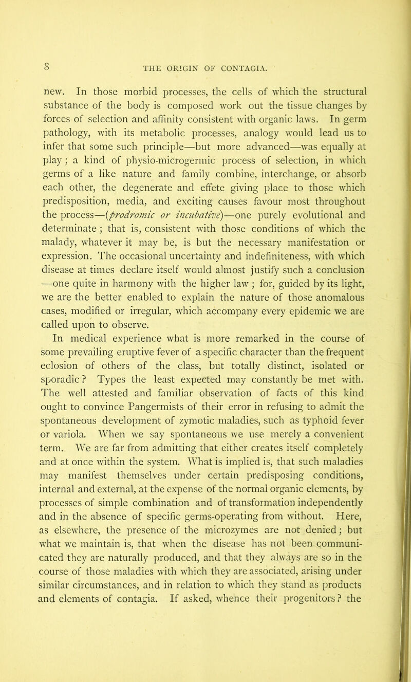 new. In those morbid processes, the cells of which the structural substance of the body is composed work out the tissue changes by forces of selection and affinity consistent with organic laws. In germ pathology, with its metabolic processes, analogy would lead us to infer that some such principle—but more advanced—was equally at play; a kind of physio-microgermic process of selection, in which germs of a like nature and family combine, interchange, or absorb each other, the degenerate and effete giving place to those which predisposition, media, and exciting causes favour most throughout the process—{prodromic or incuhative)—one purely evolutional and determinate ; that is, consistent with those conditions of which the malady, whatever it may be, is but the necessary manifestation or expression. The occasional uncertainty and indefiniteness, with which disease at times declare itself would almost justify such a conclusion —one quite in harmony with the higher law ; for, guided by its light, we are the better enabled to explain the nature of those anomalous cases, modified or irregular, which accompany every epidemic we are called upon to observe. In medical experience what is more remarked in the course of some prevailing eruptive fever of a specific character than the frequent eclosion of others of the class, but totally distinct, isolated or sporadic ? Types the least expected may constantly be met with. The well attested and familiar observation of facts of this kind ought to convince Pangermists of their error in refusing to admit the spontaneous development of zymotic maladies, such as typhoid fever or variola. When we say spontaneous we use merely a convenient term. We are far from admitting that either creates itself completely and at once within the system. What is implied is, that such maladies may manifest themselves under certain predisposing conditions, internal and external, at the expense of the normal organic elements, by processes of simple combination and of transformation independently and in the absence of specific germs-operating from without. Here, as elsewhere, the presence of the microzymes are not denied; but what we maintain is, that when the disease has not been communi- cated they are naturally produced, and that they always are so in the course of those maladies with which they are associated, arising under similar circumstances, and in relation to which they stand as products and elements of contagia. If asked, whence their progenitors ? the