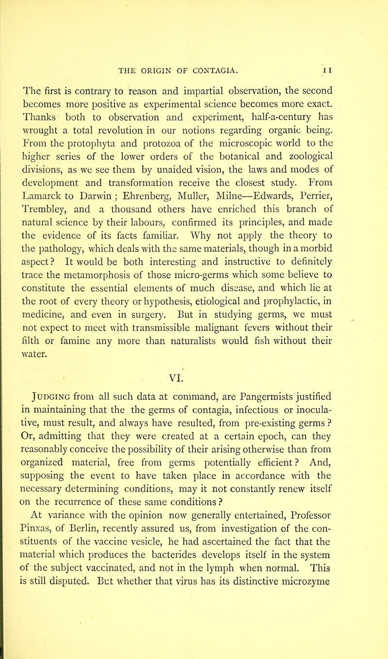 The first is contrary to reason and impartial observation, the second becomes more positive as experimental science becomes more exact. Thanks both to observation and experiment, half-a-century has wrought a total revolution in our notions regarding organic being. From the protophyta and protozoa of the microscopic world to the higher series of the lower orders of the botanical and zoological divisions, as we see them by unaided vision, the laws and modes of development and transformation receive the closest study. From Lamarck to Darwin; Ehrenberg, Muller, Milne—Edwards, Perrier, Trembley, and a thousand others have enriched this branch of natural science by their labours, confirmed its principles, and made the evidence of its facts familiar. Why not apply the theory to the pathology, which deals with the same materials, though in a morbid aspect ? It would be both interesting and instructive to definitely trace the metamorphosis of those micro-germs which some believe to constitute the essential elements of much disease, and which lie at the root of every theory or hypothesis, etiological and prophylactic, in medicine, and even in surgery. But in studying germs, we must not expect to meet with transmissible malignant fevers without their filth or famine any more than naturalists would fish without their water. VI. Judging from all such data at command, are Pangermists justified in maintaining that the the germs of contagia, infectious or inocula- tive, must result, and always have resulted, from pre-existing germs ? Or, admitting that they were created at a certain epoch, can they reasonably conceive the possibility of their arising otherwise than from organized material, free from germs potentially efficient ? And, supposing the event to have taken place in accordance with the necessary determining conditions, may it not constantly renew itself on the recurrence of these same conditions ? At variance with the opinion now generally entertained, Professor Pinxas, of Berlin, recently assured us, from investigation of the con- stituents of the vaccine vesicle, he had ascertained the fact that the material which produces the bacterides develops itself in the system of the subject vaccinated, and not in the lymph when normal. This is still disputed. But whether that virus has its distinctive microzyme