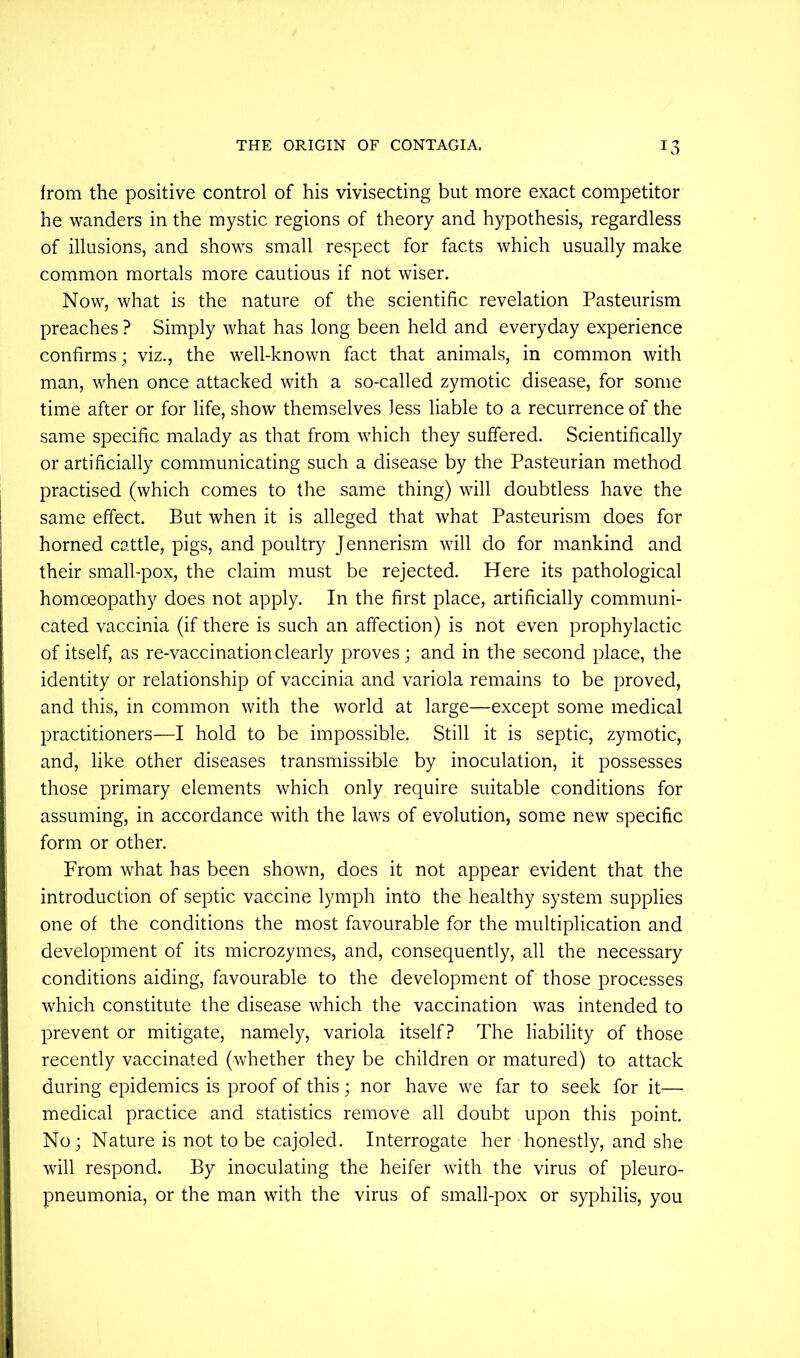 from the positive control of his vivisecting but more exact competitor he wanders in the mystic regions of theory and hypothesis, regardless of illusions, and shows small respect for facts which usually make common mortals more cautious if not wiser. Now, what is the nature of the scientific revelation Pasteurism preaches ? Simply what has long been held and everyday experience confirms; viz., the well-known fact that animals, in common with man, when once attacked with a so-called zymotic disease, for some time after or for life, show themselves Jess liable to a recurrence of the same specific malady as that from which they suffered. Scientifically or artificially communicating such a disease by the Pasteurian method practised (which comes to the same thing) will doubtless have the same effect. But when it is alleged that what Pasteurism does for horned cattle, pigs, and poultry Jennerism will do for mankind and their small-pox, the claim must be rejected. Here its pathological homoeopathy does not apply. In the first place, artificially communi- cated vaccinia (if there is such an affection) is not even prophylactic of itself, as re-vaccination clearly proves; and in the second place, the identity or relationship of vaccinia and variola remains to be proved, and this, in common with the world at large—except some medical practitioners—I hold to be impossible. Still it is septic, zymotic, and, like other diseases transmissible by inoculation, it possesses those primary elements which only require suitable conditions for assuming, in accordance with the laws of evolution, some new specific form or other. From what has been shown, does it not appear evident that the introduction of septic vaccine lymph into the healthy system supplies one of the conditions the most favourable for the multiplication and development of its microzymes, and, consequently, all the necessary conditions aiding, favourable to the development of those processes which constitute the disease which the vaccination was intended to prevent or mitigate, namely, variola itself? The liability of those recently vaccinated (whether they be children or matured) to attack during epidemics is proof of this; nor have we far to seek for it— medical practice and statistics remove all doubt upon this point. No ; Nature is not to be cajoled. Interrogate her honestly, and she will respond. By inoculating the heifer with the virus of pleuro- pneumonia, or the man with the virus of small-pox or syphilis, you