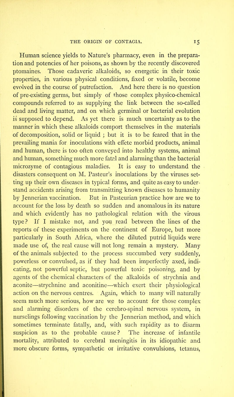 Human science yields to Nature’s pharmacy, even in the prepara- tion and potencies of her poisons, as shown by the recently discovered ptomaines. Those cadaveric alkaloids, so energetic in their toxic properties, in various physical conditions, fixed or volatile, become evolved in the course of putrefaction. And here there is no question of pre-existing germs, but simply of those complex physico-chemical compounds referred to as supplying the link between the so-called dead and living matter, and on which germinal or bacterial evolution is supposed to depend. As yet there is much uncertainty as to the manner in which these alkaloids comport themselves in the materials of decomposition, solid or liquid ; but it is to be feared that in the prevailing mania for inoculations with effete morbid products, animal and human, there is too often conveyed into healthy systems, animal and human, something much more fatal and alarming than the bacterial microzyme of contagious maladies. It is easy to understand the disasters consequent on M. Pasteur’s inoculations by the viruses set- ting up their own diseases in typical forms, and quite as easy to under- stand accidents arising from transmitting known diseases to humanity by Jennerian vaccination. But in Pasteurian practice how are we to account for the loss by death so sudden and anomalous in its nature and which evidently has no pathological relation with the virous type? If I mistake not, and you read between the lines of the reports of these experiments on the continent of Europe, but more particularly in South Africa, where the diluted putrid liquids were made use of, the real cause will not long remain a mystery. Many of the animals subjected to the process succumbed very suddenly, povverless or convulsed, as if they had been imperfectly axed, indi- cating, not powerful septic, but powerful toxic poisoning, and by agents of the chemical characters of the alkaloids of strychnia and aconite—strychnine and aconitine—which exert their physiological action on the nervous centres. Again, which to many will naturally seem much more serious, how are we to account for those complex and alarming disorders of the cerebro-spinal nervous system, in nurselings following vaccination by the Jennerian method, and which sometimes terminate fatally, and, with such rapidity as to disarm suspicion as to the probable cause ? The increase of infantile mortality, attributed to cerebral meningitis in its idiopathic and more obscure forms, sympathetic or irritative convulsions, tetanus.