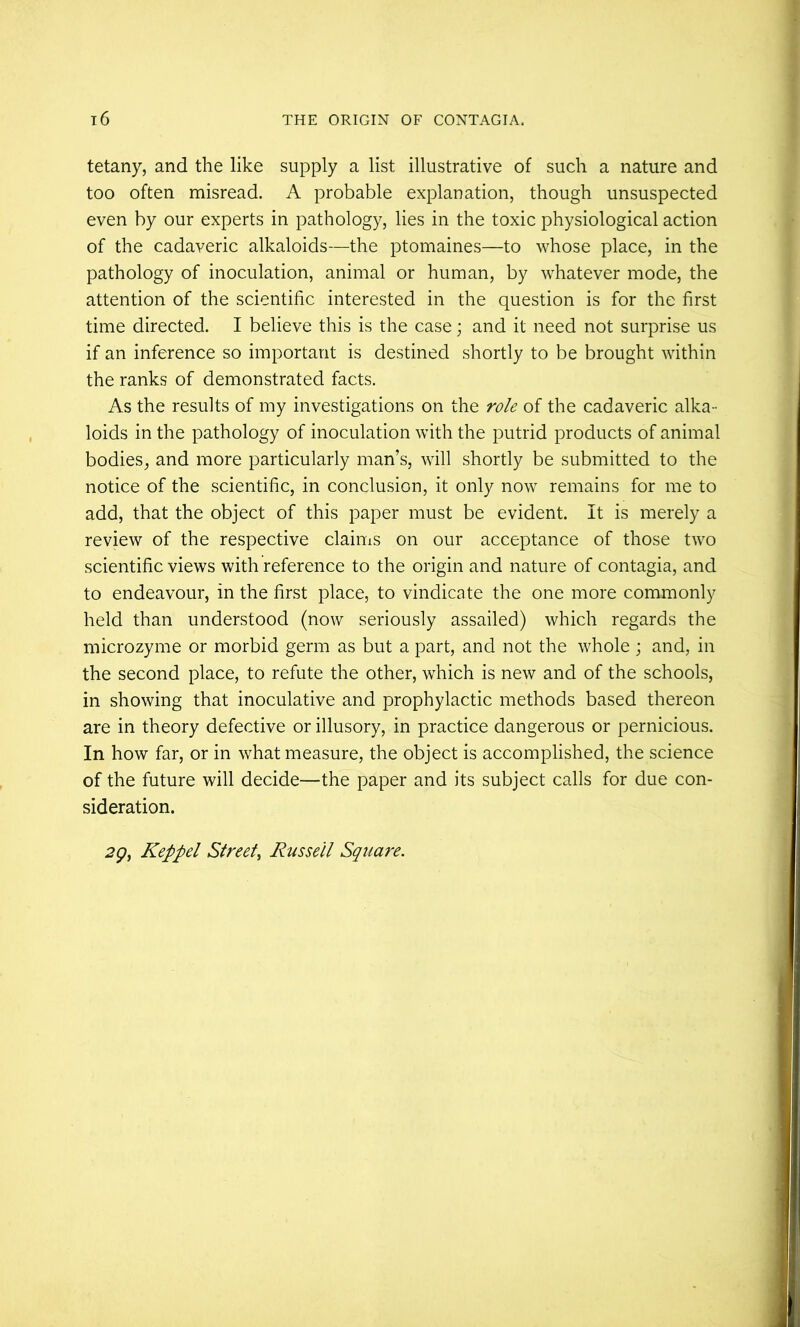 tetany, and the like supply a list illustrative of such a nature and too often misread. A probable explanation, though unsuspected even by our experts in pathology, lies in the toxic physiological action of the cadaveric alkaloids—the ptomaines—to whose place, in the pathology of inoculation, animal or human, by whatever mode, the attention of the scientific interested in the question is for the first time directed. I believe this is the case; and it need not surprise us if an inference so important is destined shortly to be brought within the ranks of demonstrated facts. As the results of my investigations on the role of the cadaveric alka- loids in the pathology of inoculation with the putrid products of animal bodies, and more particularly man’s, will shortly be submitted to the notice of the scientific, in conclusion, it only now remains for me to add, that the object of this paper must be evident. It is merely a review of the respective claims on our acceptance of those two scientific views with reference to the origin and nature of contagia, and to endeavour, in the first place, to vindicate the one more commonly held than understood (now seriously assailed) which regards the microzyme or morbid germ as but a part, and not the whole; and, in the second place, to refute the other, which is new and of the schools, in showing that inoculative and prophylactic methods based thereon are in theory defective or illusory, in practice dangerous or pernicious. In how far, or in what measure, the object is accomplished, the science of the future will decide—the paper and its subject calls for due con- sideration. 2gy Keppel Street^ Russell Square.