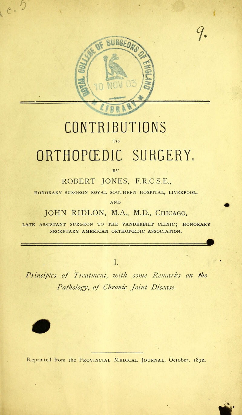 h a*j ■- j CONTRIBUTIONS TO ORTHOPCEDIC SURGERY. BY ROBERT JONES, F.R.C.S.E., HONORARY SURGEON ROYAL SOUTHERN HOSPITAL, LIVERPOOL. AND JOHN RIDLON, M.A, M.D., Chicago, LATE ASSISTANT SURGEON TO THE VANDERBILT CLINIC; HONORARY SECRETARY AMERICAN ORTHOPCEDIC ASSOCIATION. I. Principles of Treatment, with some Remarks on the Pathology, of Chronic Joint Disease. Reprinted from the Provincial Medical Journal, October, 1892.