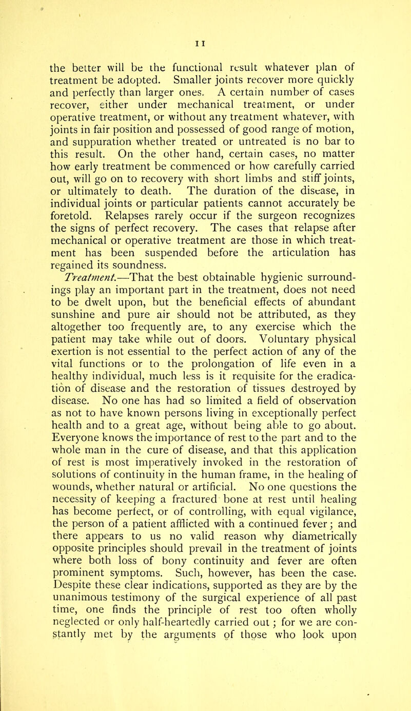 the better will be the functional result whatever plan of treatment be adopted. Smaller joints recover more quickly and perfectly than larger ones. A certain number of cases recover, either under mechanical treatment, or under operative treatment, or without any treatment whatever, with joints in fair position and possessed of good range of motion, and suppuration whether treated or untreated is no bar to this result. On the other hand, certain cases, no matter how early treatment be commenced or how carefully carried out, will go on to recovery with short limbs and stiff joints, or ultimately to death. The duration of the disease, in individual joints or particular patients cannot accurately be foretold. Relapses rarely occur if the surgeon recognizes the signs of perfect recovery. The cases that relapse after mechanical or operative treatment are those in which treat- ment has been suspended before the articulation has regained its soundness. Treatment.—That the best obtainable hygienic surround- ings play an important part in the treatment, does not need to be dwelt upon, but the beneficial effects of abundant sunshine and pure air should not be attributed, as they altogether too frequently are, to any exercise which the patient may take while out of doors. Voluntary physical exertion is not essential to the perfect action of any of the vital functions or to the prolongation of life even in a healthy individual, much less is it requisite for the eradica- tion of disease and the restoration of tissues destroyed by disease. No one has had so limited a field of observation as not to have known persons living in exceptionally perfect health and to a great age, without being able to go about. Everyone knows the importance of rest to the part and to the whole man in the cure of disease, and that this application of rest is most imperatively invoked in the restoration of solutions of continuity in the human frame, in the healing of wounds, whether natural or artificial. No one questions the necessity of keeping a fractured bone at rest until healing has become perfect, or of controlling, with equal vigilance, the person of a patient afflicted with a continued fever; and there appears to us no valid reason why diametrically opposite principles should prevail in the treatment of joints where both loss of bony continuity and fever are often prominent symptoms. Such, however, has been the case. Despite these clear indications, supported as they are by the unanimous testimony of the surgical experience of all past time, one finds the principle of rest too often wholly neglected or only half-heartedly carried out; for we are con- stantly met by the arguments of those who look upon