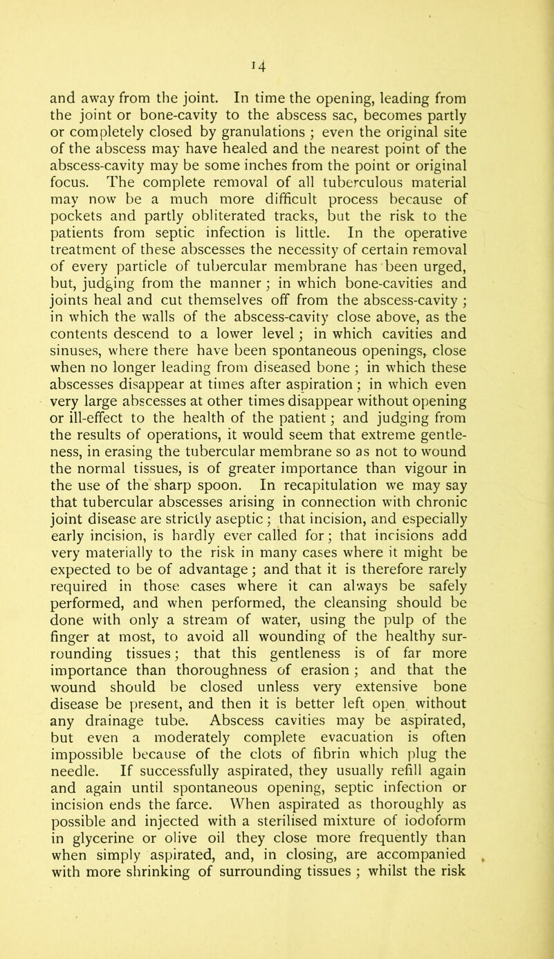 H and away from the joint. In time the opening, leading from the joint or bone-cavity to the abscess sac, becomes partly or completely closed by granulations ; even the original site of the abscess may have healed and the nearest point of the abscess-cavity may be some inches from the point or original focus. The complete removal of all tuberculous material may now be a much more difficult process because of pockets and partly obliterated tracks, but the risk to the patients from septic infection is little. In the operative treatment of these abscesses the necessity of certain removal of every particle of tubercular membrane has been urged, but, judging from the manner; in which bone-cavities and joints heal and cut themselves off from the abscess-cavity ; in which the walls of the abscess-cavity close above, as the contents descend to a lower level; in which cavities and sinuses, where there have been spontaneous openings,, close when no longer leading from diseased bone ; in which these abscesses disappear at times after aspiration; in which even very large abscesses at other times disappear without opening or ill-effect to the health of the patient; and judging from the results of operations, it would seem that extreme gentle- ness, in erasing the tubercular membrane so as not to wound the normal tissues, is of greater importance than vigour in the use of the sharp spoon. In recapitulation we may say that tubercular abscesses arising in connection with chronic joint disease are strictly aseptic ; that incision, and especially early incision, is hardly ever called for; that incisions add very materially to the risk in many cases where it might be expected to be of advantage; and that it is therefore rarely required in those cases where it can always be safely performed, and when performed, the cleansing should be done with only a stream of water, using the pulp of the finger at most, to avoid all wounding of the healthy sur- rounding tissues; that this gentleness is of far more importance than thoroughness of erasion ; and that the wound should be closed unless very extensive bone disease be present, and then it is better left open without any drainage tube. Abscess cavities may be aspirated, but even a moderately complete evacuation is often impossible because of the clots of fibrin which plug the needle. If successfully aspirated, they usually refill again and again until spontaneous opening, septic infection or incision ends the farce. When aspirated as thoroughly as possible and injected with a sterilised mixture of iodoform in glycerine or olive oil they close more frequently than when simply aspirated, and, in closing, are accompanied , with more shrinking of surrounding tissues ; whilst the risk
