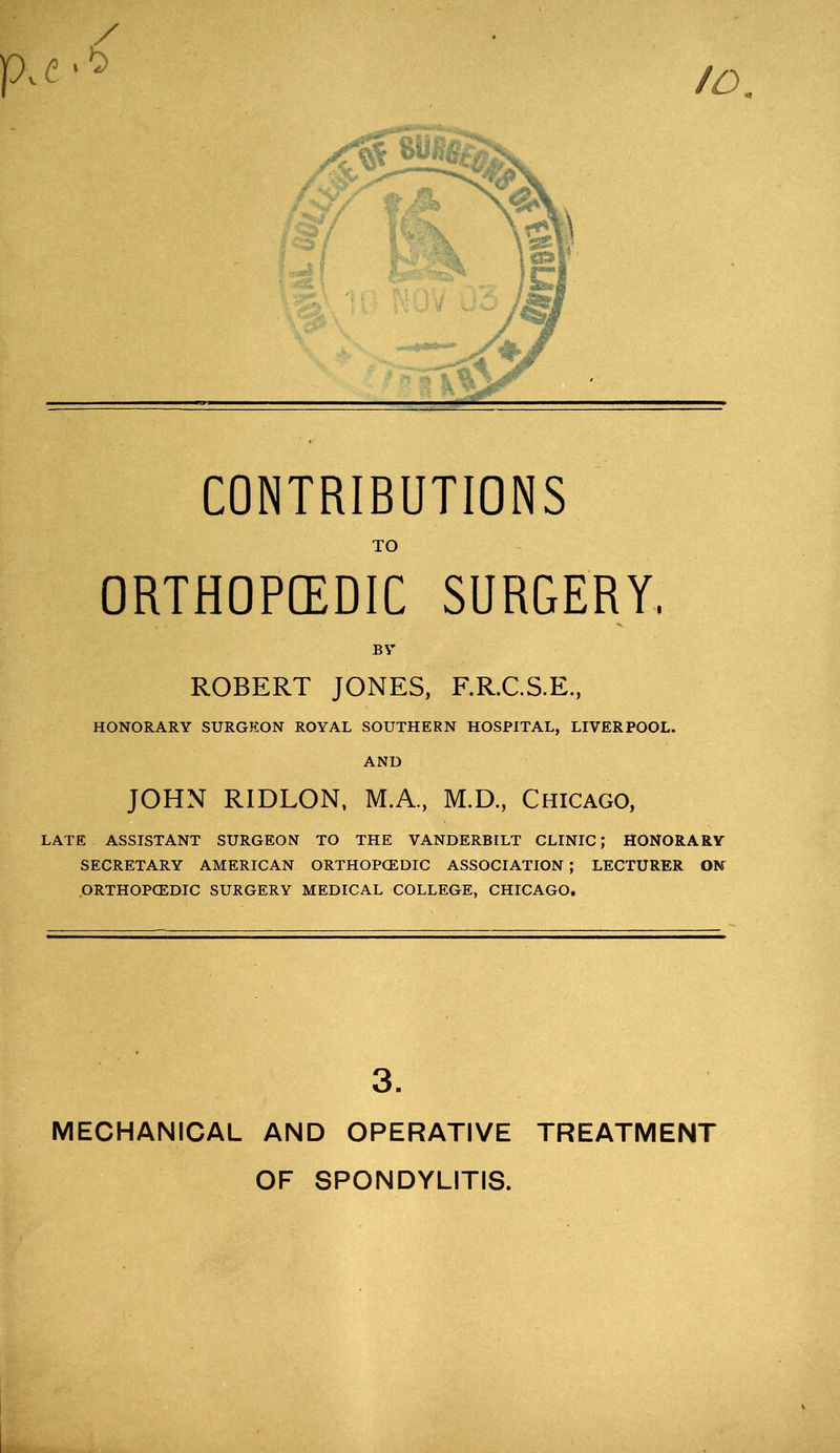 TO ORTHOPEDIC SURGERY. B V ROBERT JONES, F.R.C.S.E., HONORARY SURGEON ROYAL SOUTHERN HOSPITAL, LIVERPOOL. AND JOHN RIDLON, M.A., M.D., Chicago, LATE ASSISTANT SURGEON TO THE VANDERBILT CLINIC; HONORARY SECRETARY AMERICAN ORTHOPCEDIC ASSOCIATION ; LECTURER ON ORTHOPCEDIC SURGERY MEDICAL COLLEGE, CHICAGO. 3. MECHANICAL AND OPERATIVE TREATMENT OF SPONDYLITIS.