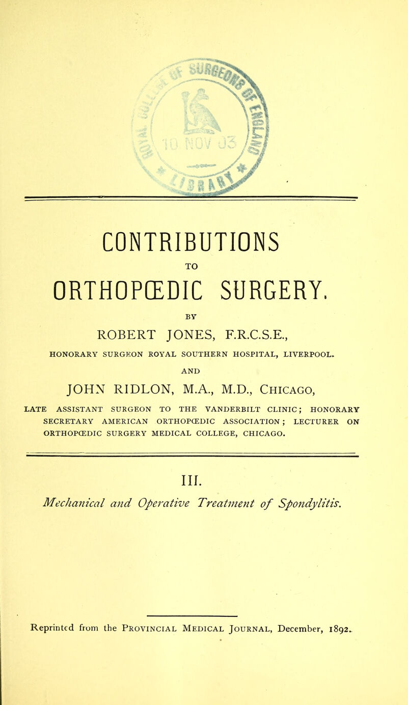 CONTRIBUTIONS TO ORTHOPEDIC SURGERY. BY ROBERT JONES, F.R.C.S.E, HONORARY SURGEON ROYAL SOUTHERN HOSPITAL, LIVERPOOL. AND JOHN RIDLON, M.A., M.D., Chicago, LATE ASSISTANT SURGEON TO THE VANDERBILT CLINIC; HONORARY SECRETARY AMERICAN ORTHOPCEDIC ASSOCIATION ; LECTURER ON ORTHOPCEDIC SURGERY MEDICAL COLLEGE, CHICAGO. Ill Mechcmical and Operative Treatment of Spondylitis. Reprinted from the Provincial Medical Journal, December, 1892.