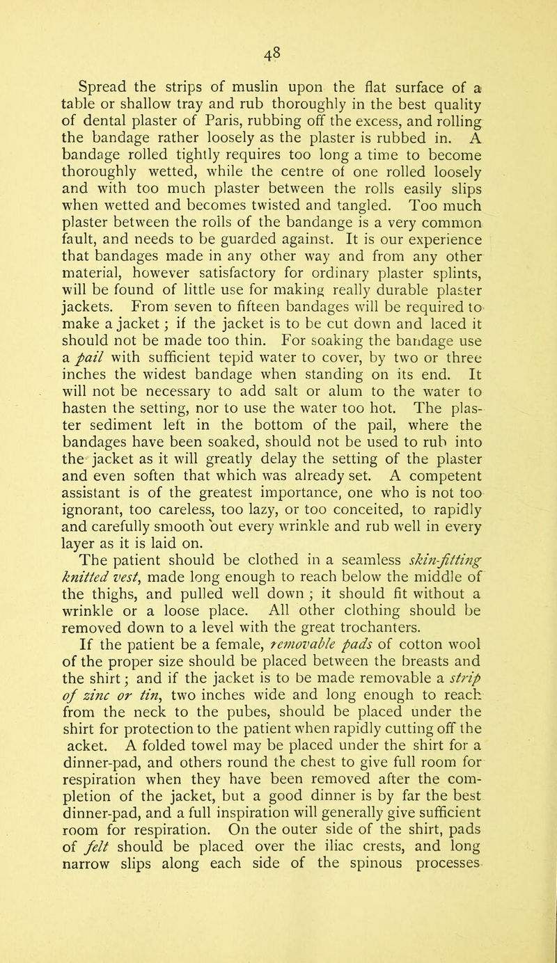Spread the strips of muslin upon the flat surface of a table or shallow tray and rub thoroughly in the best quality of dental plaster of Paris, rubbing off the excess, and rolling the bandage rather loosely as the plaster is rubbed in. A bandage rolled tightly requires too long a time to become thoroughly wetted, while the centre of one rolled loosely and with too much plaster between the rolls easily slips when wetted and becomes twisted and tangled. Too much plaster between the roils of the bandange is a very common fault, and needs to be guarded against. It is our experience that bandages made in any other way and from any other material, however satisfactory for ordinary plaster splints, will be found of little use for making really durable plaster jackets. From seven to fifteen bandages will be required to make a jacket; if the jacket is to be cut down and laced it should not be made too thin. For soaking the bandage use a pail with sufficient tepid water to cover, by two or three inches the widest bandage when standing on its end. It will not be necessary to add salt or alum to the water to hasten the setting, nor to use the water too hot. The plas- ter sediment left in the bottom of the pail, where the bandages have been soaked, should not be used to rub into the jacket as it will greatly delay the setting of the plaster and even soften that which was already set. A competent assistant is of the greatest importance, one who is not too ignorant, too careless, too lazy, or too conceited, to rapidly and carefully smooth but every wrinkle and rub well in every layer as it is laid on. The patient should be clothed in a seamless skin-fitting knitted vest, made long enough to reach below the middle of the thighs, and pulled well down ; it should fit without a wrinkle or a loose place. All other clothing should be removed down to a level with the great trochanters. If the patient be a female, removable pads of cotton wool of the proper size should be placed between the breasts and the shirt; and if the jacket is to be made removable a strip of zinc or tin, two inches wide and long enough to reach from the neck to the pubes, should be placed under the shirt for protection to the patient when rapidly cutting off the acket. A folded towel may be placed under the shirt for a dinner-pad, and others round the chest to give full room for respiration when they have been removed after the com- pletion of the jacket, but a good dinner is by far the best dinner-pad, and a full inspiration will generally give sufficient room for respiration. On the outer side of the shirt, pads of felt should be placed over the iliac crests, and long narrow slips along each side of the spinous processes