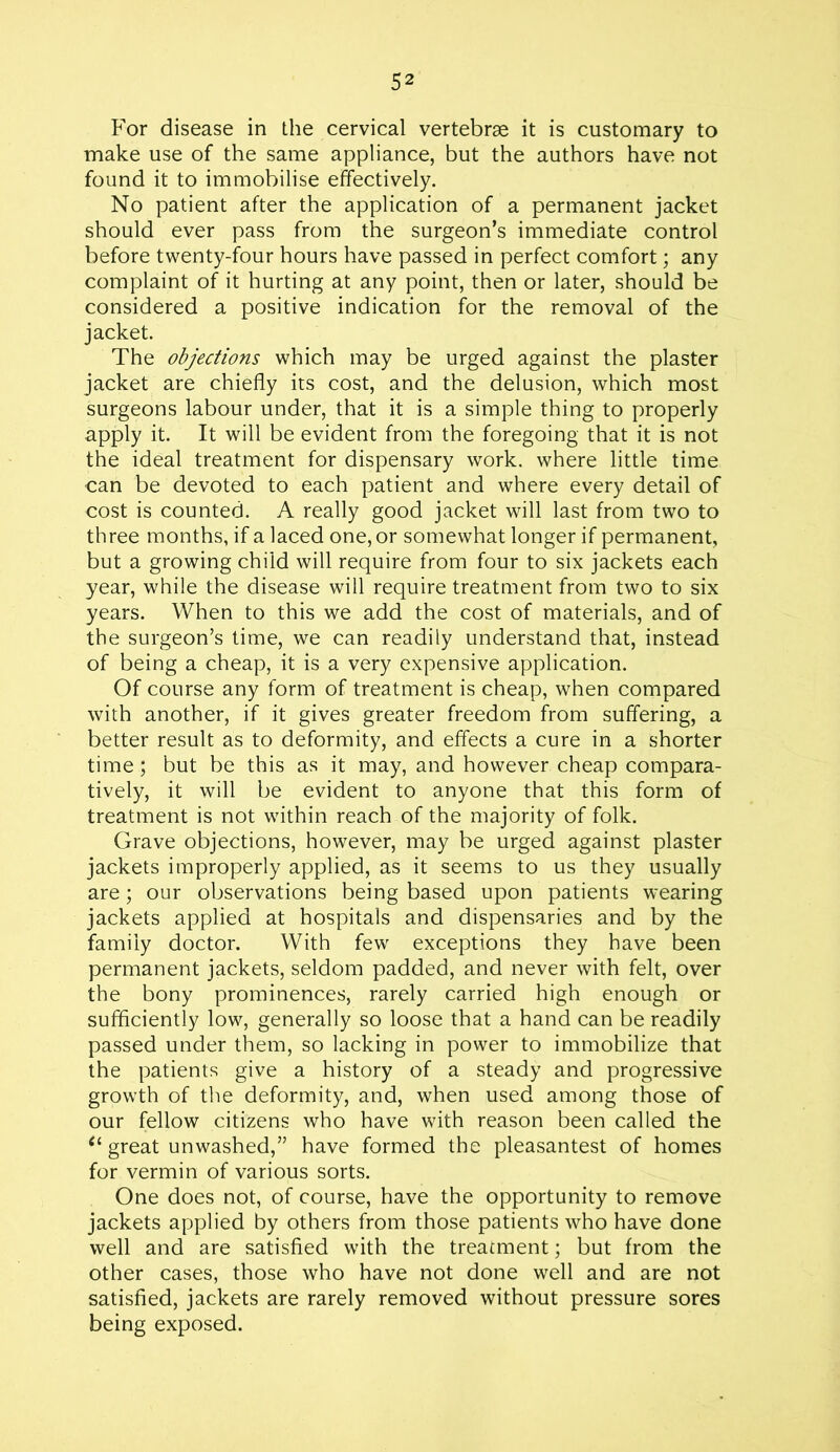 For disease in the cervical vertebrae it is customary to make use of the same appliance, but the authors have not found it to immobilise effectively. No patient after the application of a permanent jacket should ever pass from the surgeon’s immediate control before twenty-four hours have passed in perfect comfort; any complaint of it hurting at any point, then or later, should be considered a positive indication for the removal of the jacket. The objections which may be urged against the plaster jacket are chiefly its cost, and the delusion, which most surgeons labour under, that it is a simple thing to properly apply it. It will be evident from the foregoing that it is not the ideal treatment for dispensary work, where little time can be devoted to each patient and where every detail of cost is counted. A really good jacket will last from two to three months, if a laced one, or somewhat longer if permanent, but a growing child will require from four to six jackets each year, while the disease will require treatment from two to six years. When to this we add the cost of materials, and of the surgeon’s time, we can readily understand that, instead of being a cheap, it is a very expensive application. Of course any form of treatment is cheap, when compared with another, if it gives greater freedom from suffering, a better result as to deformity, and effects a cure in a shorter time; but be this as it may, and however cheap compara- tively, it will be evident to anyone that this form of treatment is not within reach of the majority of folk. Grave objections, however, may be urged against plaster jackets improperly applied, as it seems to us they usually are; our observations being based upon patients wearing jackets applied at hospitals and dispensaries and by the family doctor. With few exceptions they have been permanent jackets, seldom padded, and never with felt, over the bony prominences, rarely carried high enough or sufficiently low, generally so loose that a hand can be readily passed under them, so lacking in power to immobilize that the patients give a history of a steady and progressive growth of the deformity, and, when used among those of our fellow citizens who have with reason been called the 61 great unwashed,” have formed the pleasantest of homes for vermin of various sorts. One does not, of course, have the opportunity to remove jackets applied by others from those patients who have done well and are satisfied with the treatment; but from the other cases, those who have not done well and are not satisfied, jackets are rarely removed without pressure sores being exposed.