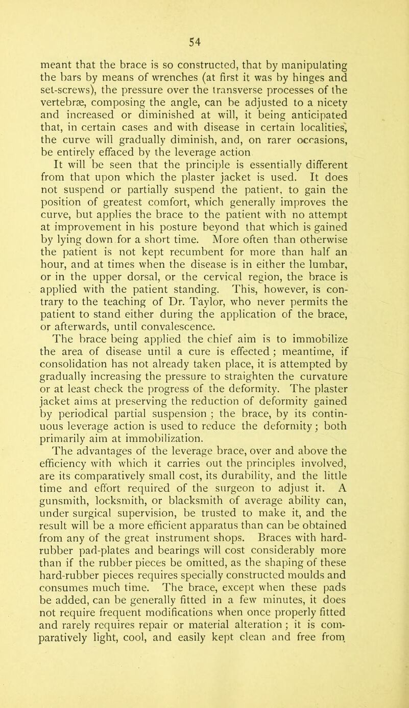 meant that the brace is so constructed, that by manipulating the bars by means of wrenches (at first it was by hinges and set-screws), the pressure over the transverse processes of the vertebrae, composing the angle, can be adjusted to a nicety and increased or diminished at will, it being anticipated that, in certain cases and with disease in certain localities', the curve will gradually diminish, and, on rarer occasions, be entirely effaced by the leverage action It will be seen that the principle is essentially different from that upon which the plaster jacket is used. It does not suspend or partially suspend the patient, to gain the position of greatest comfort, which generally improves the curve, but applies the brace to the patient with no attempt at improvement in his posture beyond that which is gained by lying down for a short time. More often than otherwise the patient is not kept recumbent for more than half an hour, and at times when the disease is in either the lumbar, or in the upper dorsal, or the cervical region, the brace is applied with the patient standing. This, however, is con- trary to the teaching of Dr. Taylor, who never permits the patient to stand either during the application of the brace, or afterwards, until convalescence. The brace being applied the chief aim is to immobilize the area of disease until a cure is effected ; meantime, if consolidation has not already taken place, it is attempted by gradually increasing the pressure to straighten the curvature or at least check the progress of the deformity. The plaster jacket aims at preserving the reduction of deformity gained by periodical partial suspension ; the brace, by its contin- uous leverage action is used to reduce the deformity; both primarily aim at immobilization. The advantages of the leverage brace, over and above the efficiency with which it carries out the principles involved, are its comparatively small cost, its durability, and the little time and effort required of the surgeon to adjust it. A gunsmith, locksmith, or blacksmith of average ability can, under surgical supervision, be trusted to make it, and the result will be a more efficient apparatus than can be obtained from any of the great instrument shops. Braces with hard- rubber pad-plates and bearings will cost considerably more than if the rubber pieces be omitted, as the shaping of these hard-rubber pieces requires specially constructed moulds and consumes much time. The brace, except when these pads be added, can be generally fitted in a few minutes, it does not require frequent modifications when once properly fitted and rarely requires repair or material alteration; it is com- paratively light, cool, and easily kept clean and free from