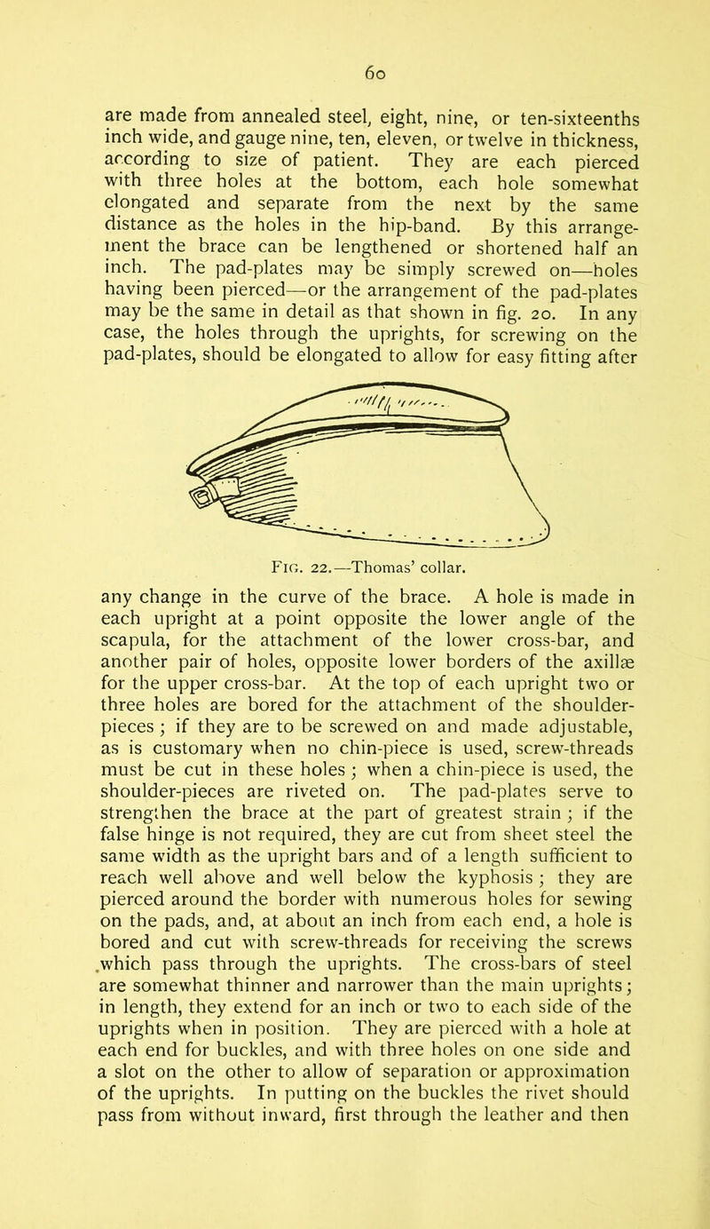 are made from annealed steel, eight, nine, or ten-sixteenths inch wide, and gauge nine, ten, eleven, or twelve in thickness, according to size of patient. They are each pierced with three holes at the bottom, each hole somewhat elongated and separate from the next by the same distance as the holes in the hip-band. By this arrange- ment the brace can be lengthened or shortened half an inch. The pad-plates may be simply screwed on—holes having been pierced—or the arrangement of the pad-plates may be the same in detail as that shown in fig. 20. In any case, the holes through the uprights, for screwing on the pad-plates, should be elongated to allow for easy fitting after any change in the curve of the brace. A hole is made in each upright at a point opposite the lower angle of the scapula, for the attachment of the lower cross-bar, and another pair of holes, opposite lower borders of the axillae for the upper cross-bar. At the top of each upright two or three holes are bored for the attachment of the shoulder- pieces ; if they are to be screwed on and made adjustable, as is customary when no chin-piece is used, screw-threads must be cut in these holes ; when a chin-piece is used, the shoulder-pieces are riveted on. The pad-plates serve to strengthen the brace at the part of greatest strain ; if the false hinge is not required, they are cut from sheet steel the same width as the upright bars and of a length sufficient to reach well above and well below the kyphosis ; they are pierced around the border with numerous holes for sewing on the pads, and, at about an inch from each end, a hole is bored and cut with screw-threads for receiving the screws ,which pass through the uprights. The cross-bars of steel are somewhat thinner and narrower than the main uprights; in length, they extend for an inch or two to each side of the uprights when in position. They are pierced with a hole at each end for buckles, and with three holes on one side and a slot on the other to allow of separation or approximation of the uprights. In putting on the buckles the rivet should pass from without inward, first through the leather and then