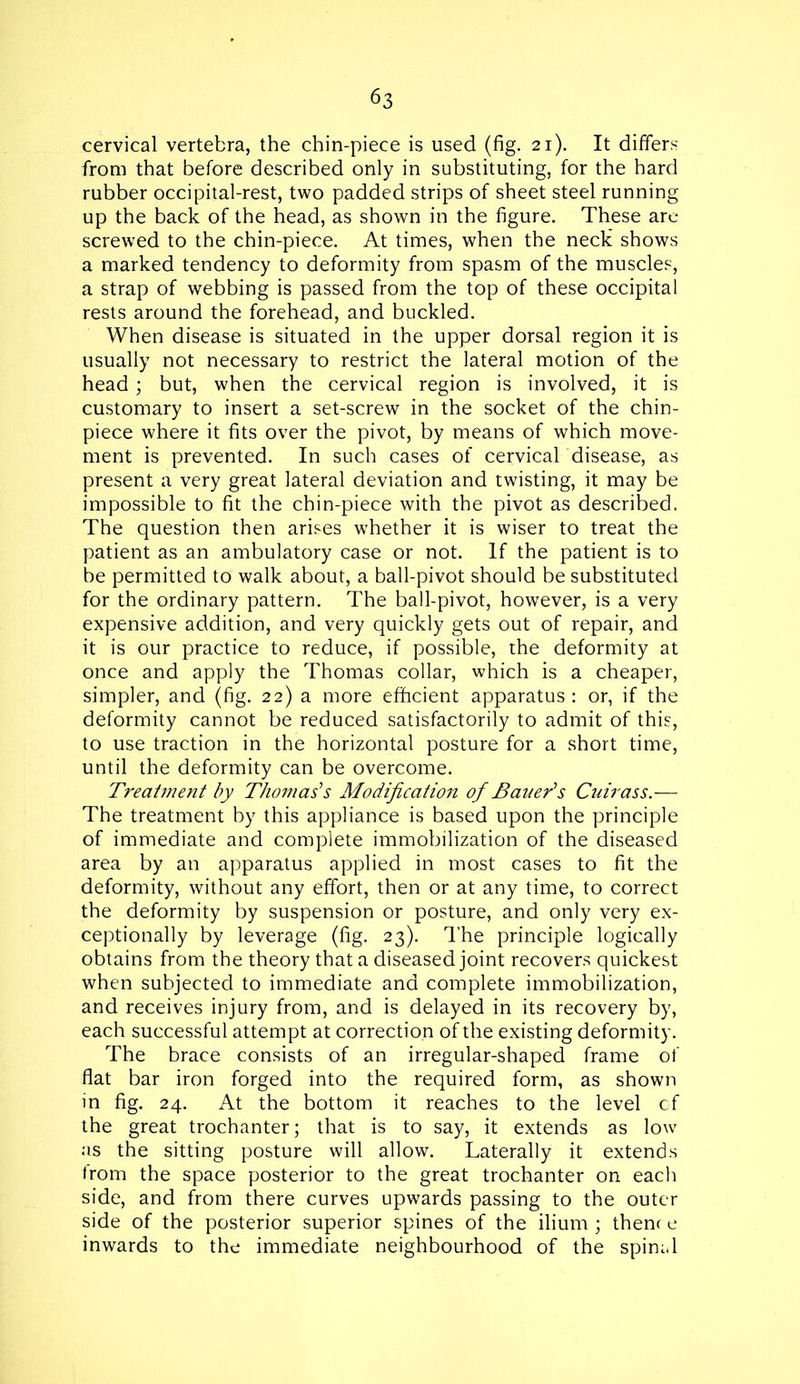 cervical vertebra, the chin-piece is used (fig. 21). It differs from that before described only in substituting, for the hard rubber occipital-rest, two padded strips of sheet steel running up the back of the head, as shown in the figure. These are screwed to the chin-piece. At times, when the neck shows a marked tendency to deformity from spasm of the muscles, a strap of webbing is passed from the top of these occipital rests around the forehead, and buckled. When disease is situated in the upper dorsal region it is usually not necessary to restrict the lateral motion of the head; but, when the cervical region is involved, it is customary to insert a set-screw in the socket of the chin- piece where it fits over the pivot, by means of which move- ment is prevented. In such cases of cervical disease, as present a very great lateral deviation and twisting, it may be impossible to fit the chin-piece with the pivot as described. The question then arises whether it is wiser to treat the patient as an ambulatory case or not. If the patient is to be permitted to walk about, a ball-pivot should be substituted for the ordinary pattern. The ball-pivot, however, is a very expensive addition, and very quickly gets out of repair, and it is our practice to reduce, if possible, the deformity at once and apply the Thomas collar, which is a cheaper, simpler, and (fig. 22) a more efficient apparatus: or, if the deformity cannot be reduced satisfactorily to admit of this, to use traction in the horizontal posture for a short time, until the deformity can be overcome. Treatment by Thomas's Modification of Bauer's Cuirass.— The treatment by this appliance is based upon the principle of immediate and complete immobilization of the diseased area by an apparatus applied in most cases to fit the deformity, without any effort, then or at any time, to correct the deformity by suspension or posture, and only very ex- ceptionally by leverage (fig. 23). The principle logically obtains from the theory that a diseased joint recovers quickest when subjected to immediate and complete immobilization, and receives injury from, and is delayed in its recovery by, each successful attempt at correction of the existing deformity. The brace consists of an irregular-shaped frame of flat bar iron forged into the required form, as shown in fig. 24. At the bottom it reaches to the level of the great trochanter; that is to say, it extends as low as the sitting posture will allow. Laterally it extends from the space posterior to the great trochanter on each side, and from there curves upwards passing to the outer side of the posterior superior spines of the ilium ; thenr e inwards to the immediate neighbourhood of the spinal