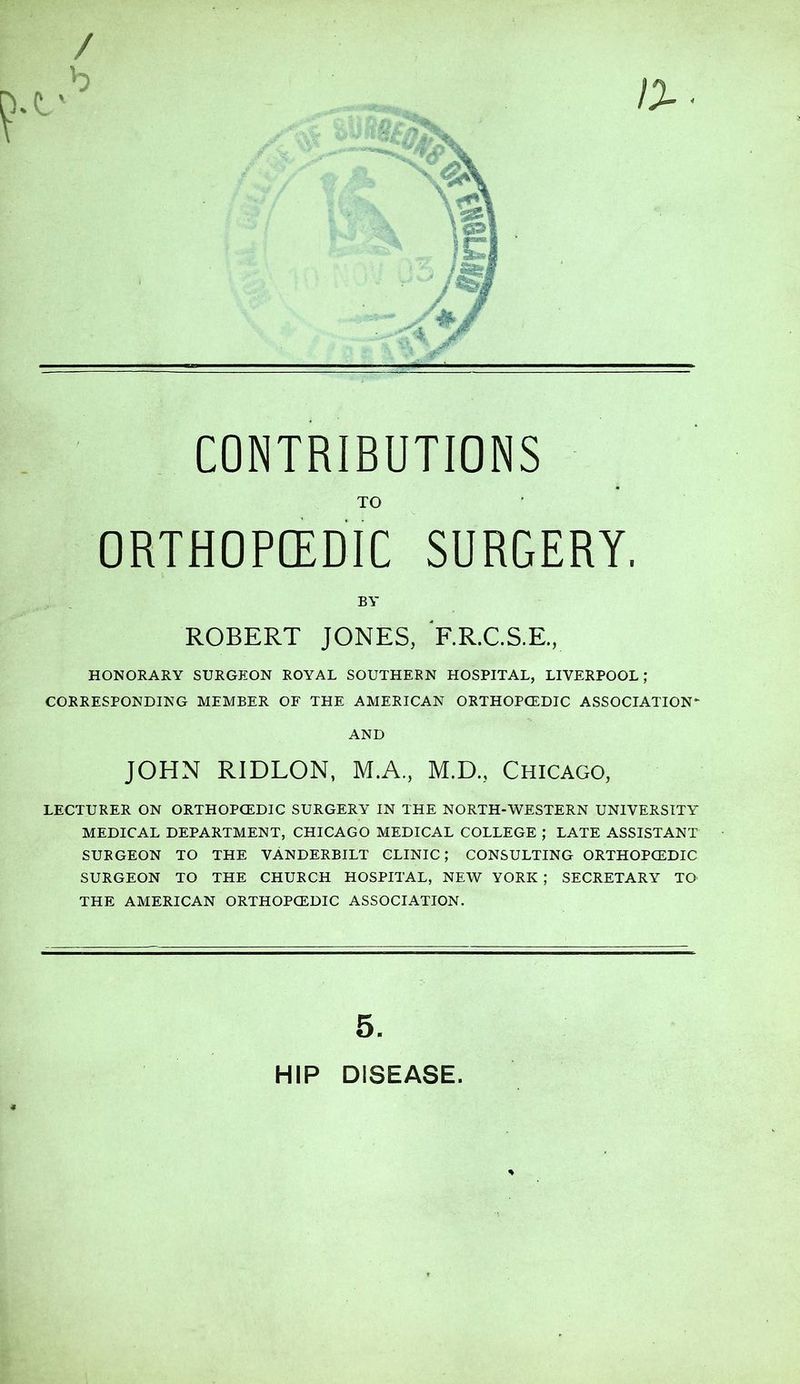 TO ORTHOPEDIC SURGERY. BY ROBERT JONES, RR.C.S.E., HONORARY SURGEON ROYAL SOUTHERN HOSPITAL, LIVERPOOL; CORRESPONDING MEMBER OF THE AMERICAN ORTHOPCEDIC ASSOCIATION* AND JOHN RIDLON, M.A., M.D., Chicago, LECTURER ON ORTHOPCEDIC SURGERY IN THE NORTH-WESTERN UNIVERSITY MEDICAL DEPARTMENT, CHICAGO MEDICAL COLLEGE ; LATE ASSISTANT SURGEON TO THE VANDERBILT CLINIC; CONSULTING ORTHOPCEDIC SURGEON TO THE CHURCH HOSPITAL, NEW YORK ; SECRETARY TO THE AMERICAN ORTHOPCEDIC ASSOCIATION. 5. HIP DISEASE
