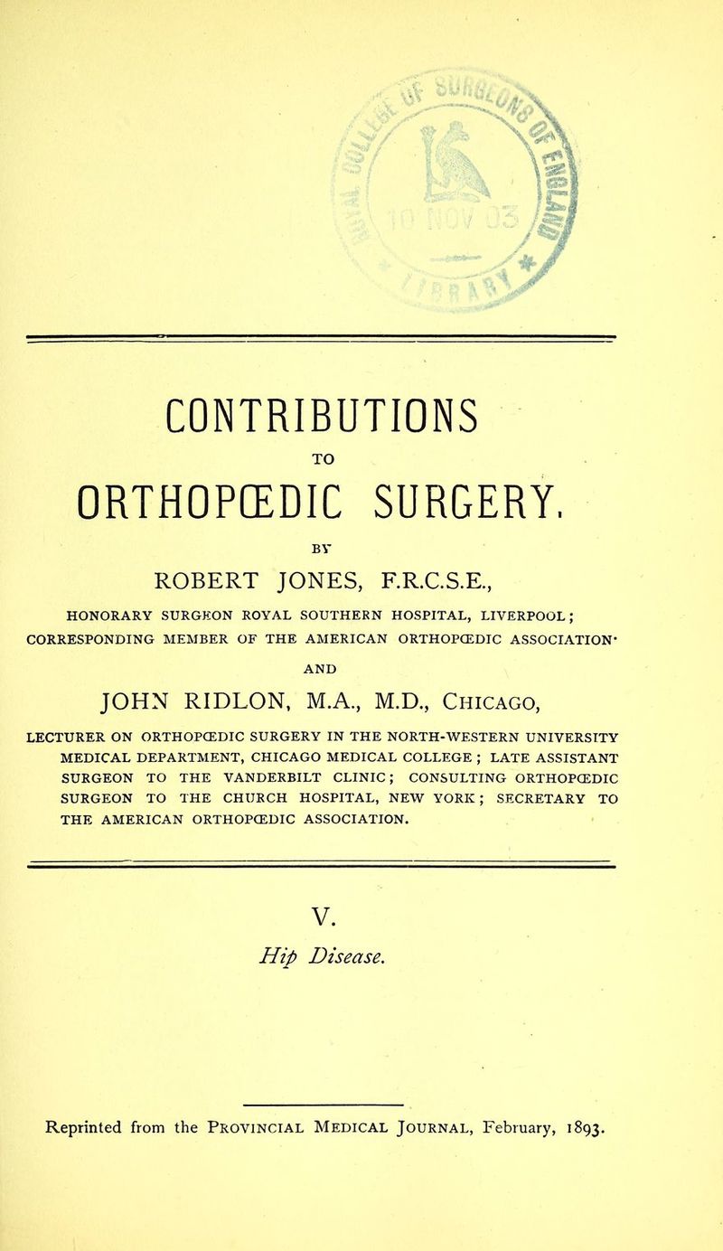 TO ORTHOPEDIC SURGERY. B V ROBERT JONES, F.R.C.S.E, HONORARY SURGEON ROYAL SOUTHERN HOSPITAL, LIVERPOOL; CORRESPONDING MEMBER OF THE AMERICAN ORTHOPCEDIC ASSOCIATION* AND JOHN RIDLON, M.A., M.D., Chicago, LECTURER ON ORTHOPCEDIC SURGERY IN THE NORTH-WESTERN UNIVERSITY MEDICAL DEPARTMENT, CHICAGO MEDICAL COLLEGE ; LATE ASSISTANT SURGEON TO THE VANDERBILT CLINIC; CONSULTING ORTHOPCEDIC SURGEON TO THE CHURCH HOSPITAL, NEW YORK ; SECRETARY TO THE AMERICAN ORTHOPCEDIC ASSOCIATION. V. Hip Disease. Reprinted from the Provincial Medical Journal, February, 1893,
