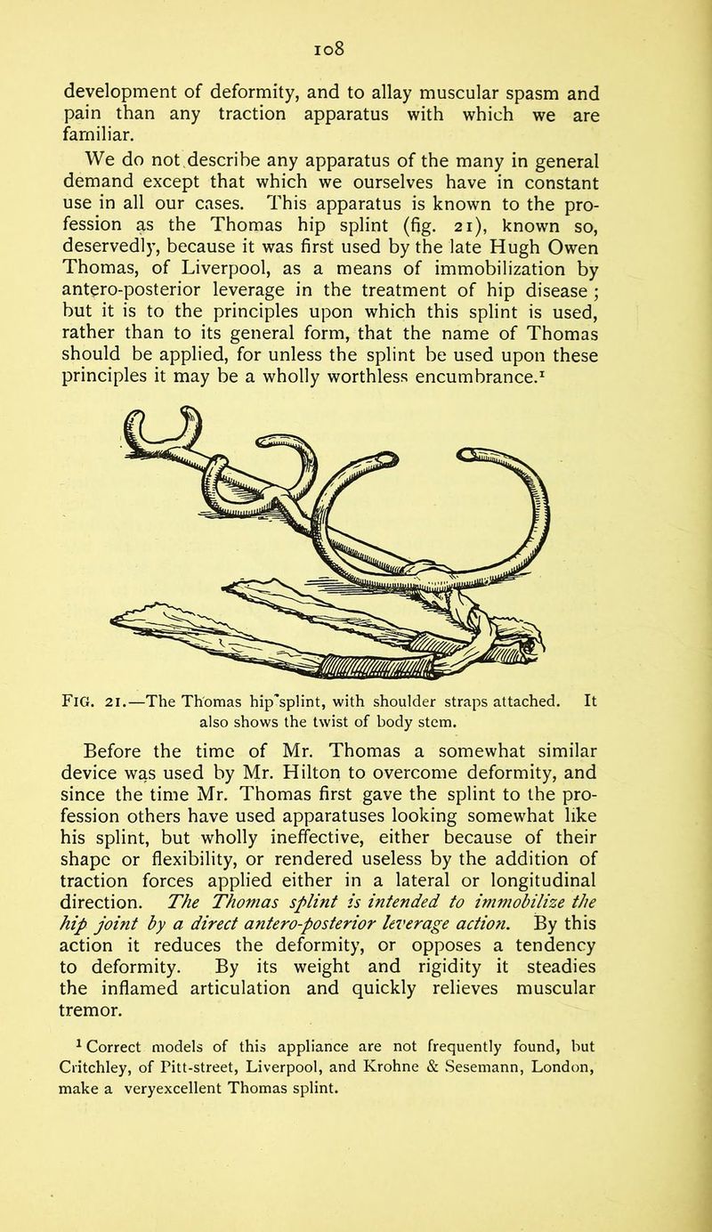 io8 development of deformity, and to allay muscular spasm and pain than any traction apparatus with which we are familiar. We do not describe any apparatus of the many in general demand except that which we ourselves have in constant use in all our cases. This apparatus is known to the pro- fession as the Thomas hip splint (fig. 21), known so, deservedly, because it was first used by the late Hugh Owen Thomas, of Liverpool, as a means of immobilization by antero-posterior leverage in the treatment of hip disease ; but it is to the principles upon which this splint is used, rather than to its general form, that the name of Thomas should be applied, for unless the splint be used upon these principles it may be a wholly worthless encumbrance.1 Fig. 21.—The Thomas hip'splint, with shoulder straps attached. It also shows the twist of body stem. Before the time of Mr. Thomas a somewhat similar device was used by Mr. Hilton to overcome deformity, and since the time Mr. Thomas first gave the splint to the pro- fession others have used apparatuses looking somewhat like his splint, but wholly ineffective, either because of their shape or flexibility, or rendered useless by the addition of traction forces applied either in a lateral or longitudinal direction. The Thomas splint is intended to immobilize the hip joint by a direct antero-posterior leverage action. By this action it reduces the deformity, or opposes a tendency to deformity. By its weight and rigidity it steadies the inflamed articulation and quickly relieves muscular tremor. 1 Correct models of this appliance are not frequently found, but Critchley, of Pitt-street, Liverpool, and Krohne & Sesemann, London, make a veryexcellent Thomas splint.