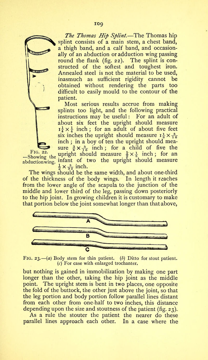 The Thomas Hip Splint.—The Thomas hip splint consists of a main stem, a chest band, a thigh band, and a calf band, and occasion- ally of an abduction or adduction wing passing round the flank (fig. 22). The splint is con- structed of the softest and toughest iron. Annealed steel is not the material to be used, inasmuch as sufficient rigidity cannot be obtained without rendering the parts too difficult to easily mould to the contour of the patient. Most serious results accrue from making splints too light, and the following practical instructions may be useful: For an adult of about six feet the upright should measure ijxj inch; for an adult of about five feet six inches the upright should measure i|-Xt36- inch ; in a boy of ten the upright should mea- sure f x T3g- inch ; for a child of five the —Showin2* the uPr^^t should measure J x i inch ; for an abduction wing? infant of two the upright should measure 2xn inch. The wings should be the same width, and about one-third of the thickness of the body wings. In length it reaches from the lower angle of the scapula to the junction of the middle and lower third of the leg, passing down posteriorly to the hip joint. In growing children it is customary to make that portion below the joint somewhat longer than that above, mlmii LillLUHiii tun mill M.inu mm mm aUlUIUMMUliUJil^ B C Fig. 23.—(a) Body stem for thin patient, (b) Ditto for stout patient. (c) For case with enlarged trochanter. but nothing is gained in immobilization by making one part longer than the other, taking the hip joint as the middle point. The upright stem is bent in two places, one opposite the fold of the buttock, the other just above the joint, so that the leg portion and body portion follow parallel lines distant from each other from one-half to two inches, this distance depending upon the size and stoutness of the patient (fig. 23). As a rule the stouter the patient the nearer do these parallel lines approach each other. In a case where the