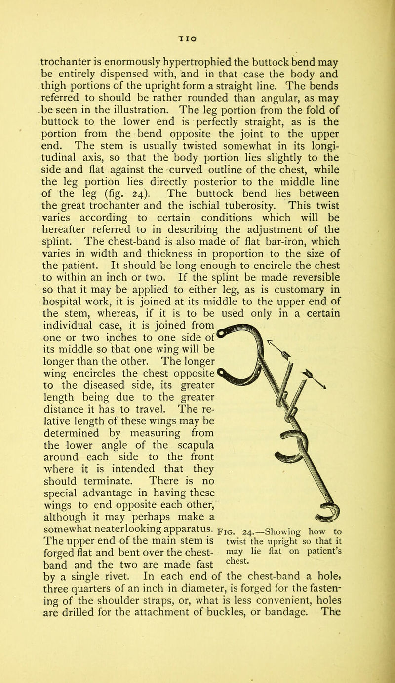 trochanter is enormously hypertrophied the buttock bend may be entirely dispensed with, and in that case the body and thigh portions of the upright form a straight line. The bends referred to should be rather rounded than angular, as may be seen in the illustration. The leg portion from the fold of buttock to the lower end is perfectly straight, as is the portion from the bend opposite the joint to the upper end. The stem is usually twisted somewhat in its longi- tudinal axis, so that the body portion lies slightly to the side and flat against the curved outline of the chest, while the leg portion lies directly posterior to the middle line of the leg (fig. 24). The buttock bend lies between the great trochanter and the ischial tuberosity. This twist varies according to certain conditions which will be hereafter referred to in describing the adjustment of the splint. The chest-band is also made of flat bar-iron, which varies in width and thickness in proportion to the size of the patient. It should be long enough to encircle the chest to within an inch or two. If the splint be made reversible so that it may be applied to either leg, as is customary in hospital work, it is joined at its middle to the upper end of the stem, whereas, if it is to be used only in a certain individual case, it is joined from one or two inches to one side of its middle so that one wing will be longer than the other. The longer wing encircles the chest opposite to the diseased side, its greater length being due to the greater distance it has to travel. The re- lative length of these wings may be determined by measuring from the lower angle of the scapula around each side to the front where it is intended that they should terminate. There is no special advantage in having these wings to end opposite each other, although it may perhaps make a somewhat neater looking apparatus. Flo. 24.—Showing how to The upper end of the main stem is twist the upright so that it forged flat and bent over the chest- may lie flat on patient’s band and the two are made fast chest- by a single rivet. In each end of the chest-band a hole* three quarters of an inch in diameter, is forged for the fasten- ing of the shoulder straps, or, what is less convenient, holes are drilled for the attachment of buckles, or bandage. The