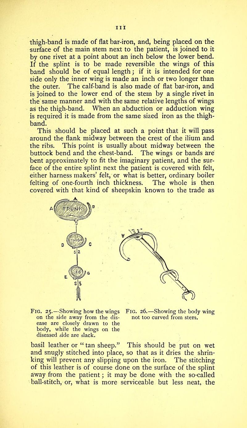 thigh-band is made of flat bar-iron, and, being placed on the surface of the main stem next to the patient, is joined to it by one rivet at a point about an inch below the lower bend. If the splint is to be made reversible the wings of this band should be of equal length; if it is intended for one side only the inner wing is made an inch or two longer than the outer. The calf-band is also made of flat bar-iron, and is joined to the lower end of the stem by a single rivet in the same manner and with the same relative lengths of wings as the thigh-band. When an abduction or adduction wing is required it is made from the same sized iron as the thigh- band. This should be placed at such a point that it will pass around the flank midway between the crest of the ilium and the ribs. This point is usually about midway between the buttock bend and the chest-band. The wings or bands are bent approximately to fit the imaginary patient, and the sur- face of the entire splint next the patient is covered with felt, either harness makers’ felt, or what is better, ordinary boiler felting of one-fourth inch thickness. The whole is then covered with that kind of sheepskin known to the trade as Fig. 25.—Showing how the wings Fig. 26.—Showing the body wing on the side away from the dis- not too curved from stem, ease are closely drawn to the body, while the wings on the diseased side are slack. basil leather or “ tan sheep.” This should be put on wet and snugly stitched into place, so that as it dries the shrin- king will prevent any slipping upon the iron. The stitching of this leather is of course done on the surface of the splint away from the patient; it may be done with the so-called ball-stitch, or, what is more serviceable but less neat, the D E