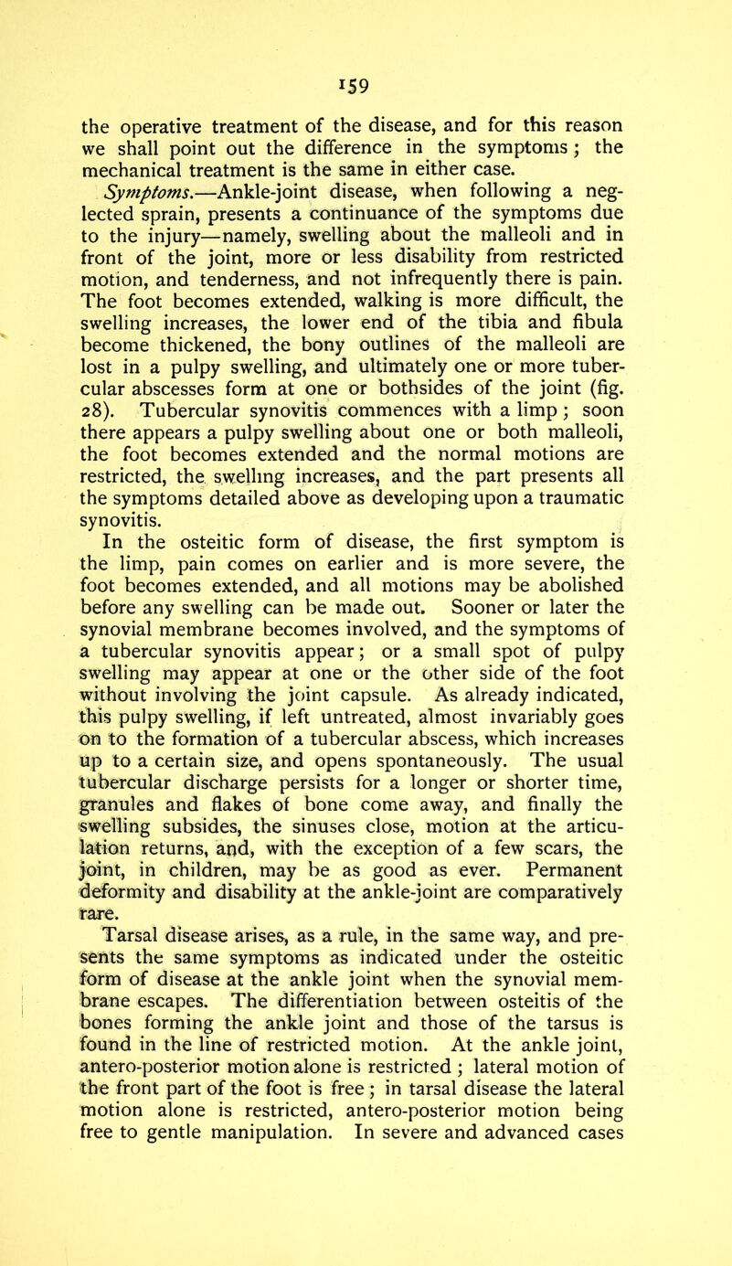 the operative treatment of the disease, and for this reason we shall point out the difference in the symptoms; the mechanical treatment is the same in either case. Symptoms.—Ankle-joint disease, when following a neg- lected sprain, presents a continuance of the symptoms due to the injury—namely, swelling about the malleoli and in front of the joint, more or less disability from restricted motion, and tenderness, and not infrequently there is pain. The foot becomes extended, walking is more difficult, the swelling increases, the lower end of the tibia and fibula become thickened, the bony outlines of the malleoli are lost in a pulpy swelling, and ultimately one or more tuber- cular abscesses form at one or bothsides of the joint (fig. 28). Tubercular synovitis commences with a limp; soon there appears a pulpy swelling about one or both malleoli, the foot becomes extended and the normal motions are restricted, the swelling increases, and the part presents all the symptoms detailed above as developing upon a traumatic synovitis. In the osteitic form of disease, the first symptom is the limp, pain comes on earlier and is more severe, the foot becomes extended, and all motions may be abolished before any swelling can be made out. Sooner or later the synovial membrane becomes involved, and the symptoms of a tubercular synovitis appear; or a small spot of pulpy swelling may appear at one or the other side of the foot without involving the joint capsule. As already indicated, this pulpy swelling, if left untreated, almost invariably goes on to the formation of a tubercular abscess, which increases up to a certain size, and opens spontaneously. The usual tubercular discharge persists for a longer or shorter time, granules and flakes of bone come away, and finally the swelling subsides, the sinuses close, motion at the articu- lation returns, and, with the exception of a few scars, the Joint, in children, may be as good as ever. Permanent deformity and disability at the ankle-joint are comparatively rare. Tarsal disease arises, as a rule, in the same way, and pre- sents the same symptoms as indicated under the osteitic form of disease at the ankle joint when the synovial mem- brane escapes. The differentiation between osteitis of the bones forming the ankle joint and those of the tarsus is found in the line of restricted motion. At the ankle joint, antero-posterior motion alone is restricted ; lateral motion of the front part of the foot is free; in tarsal disease the lateral motion alone is restricted, antero-posterior motion being free to gentle manipulation. In severe and advanced cases