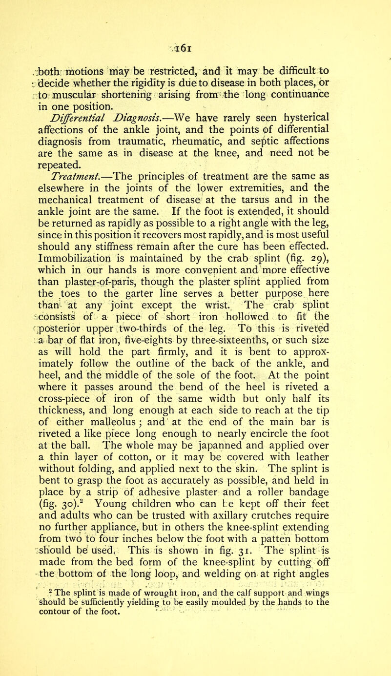 . both motions may be restricted, and it may be difficult to c decide whether the rigidity is due to disease in both places, or to muscular shortening arising from the long continuance in one position. Differential Diagnosis.—We have rarely seen hysterical affections of the ankle joint, and the points of differential diagnosis from traumatic, rheumatic, and septic affections are the same as in disease at the knee, and need not be repeated. Treatment.—The principles of treatment are the same as elsewhere in the joints of the lower extremities, and the mechanical treatment of disease at the tarsus and in the ankle joint are the same. If the foot is extended, it should be returned as rapidly as possible to a right angle with the leg, since in this position it recovers most rapidly, and is most useful should any stiffness remain after the cure has been effected. Immobilization is maintained by the crab splint (fig. 29), which in our hands is more convenient and more effective than plastetr-Qf-paris, though the plaster splint applied from the toes to the garter line serves a better pprpose here than at any joint except the wrist. The crab splint consists of a piece of short iron hollowed to fit the ^posterior upper two-thirds of the leg. To this is riveted a bar of flat iron, five-eights by three-sixteenths, or such size as will hold the part firmly, and it is bent to approx- imately follow the outline of the back of the ankle, and heel, and the middle of the sole of the foot. At the point where it passes around the bend of the heel is riveted a cross-piece of iron of the same width but only half its thickness, and long enough at each side to reach at the tip of either malleolus ; and at the end of the main bar is riveted a like piece long enough to nearly encircle the foot at the ball. The whole may be japanned and applied over a thin layer of cotton, or it may be covered with leather without folding, and applied next to the skin. The splint is bent to grasp the foot as accurately as possible, and held in place by a strip of adhesive plaster and a roller bandage (fig. 30).2 Young children who can be kept off their feet and adults who can be trusted with axillary crutches require no further appliance, but in others the knee-splint extending from two to four inches below the foot with a patten bottom should be used. This is shown in fig. 31. The splint is made from the bed form of the knee-splint by cutting off the bottom of the long loop, and welding on at right angles 2 The splint is made of wrought iron, and the calf support and wings should be sufficiently yielding to be easily moulded by the hands to the contour of the foot.