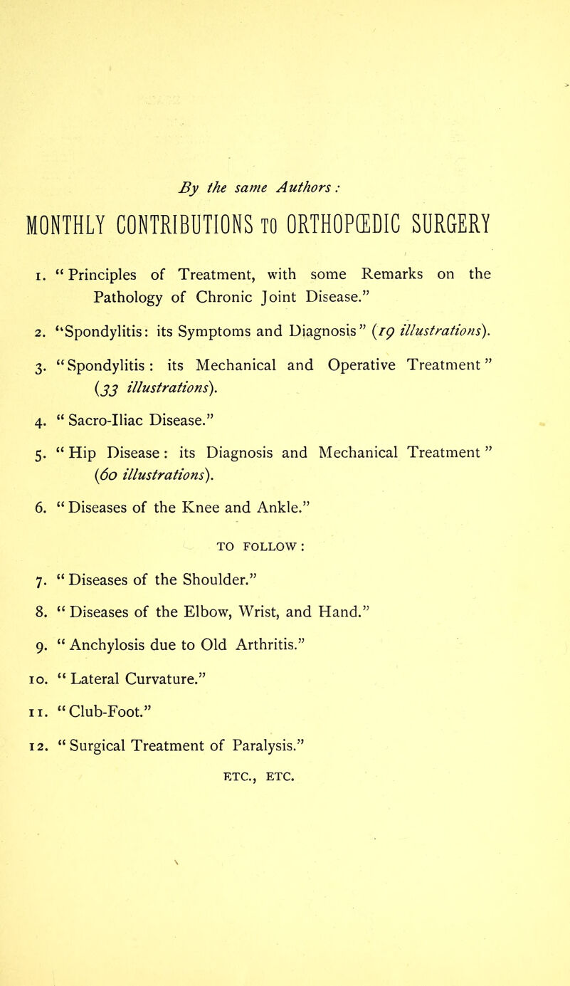 By the same Authors: MONTHLY CONTRIBUTIONS TO ORTHOPEDIC SURGERY 1. “ Principles of Treatment, with some Remarks on the Pathology of Chronic Joint Disease.” 2. ‘‘Spondylitis: its Symptoms and Diagnosis” (zp illustrations'). 3. “Spondylitis: its Mechanical and Operative Treatment” (33 illustrations). 4. “ Sacro-Iliac Disease.” 5. “ Hip Disease: its Diagnosis and Mechanical Treatment ” (60 illustrations). 6. “ Diseases of the Knee and Ankle.” to follow : 7. “ Diseases of the Shoulder.” 8. “ Diseases of the Elbow, Wrist, and Hand.” 9. “ Anchylosis due to Old Arthritis.” 10. “ Lateral Curvature.” 11. “Club-Foot.” 12. “Surgical Treatment of Paralysis.” ETC., ETC.