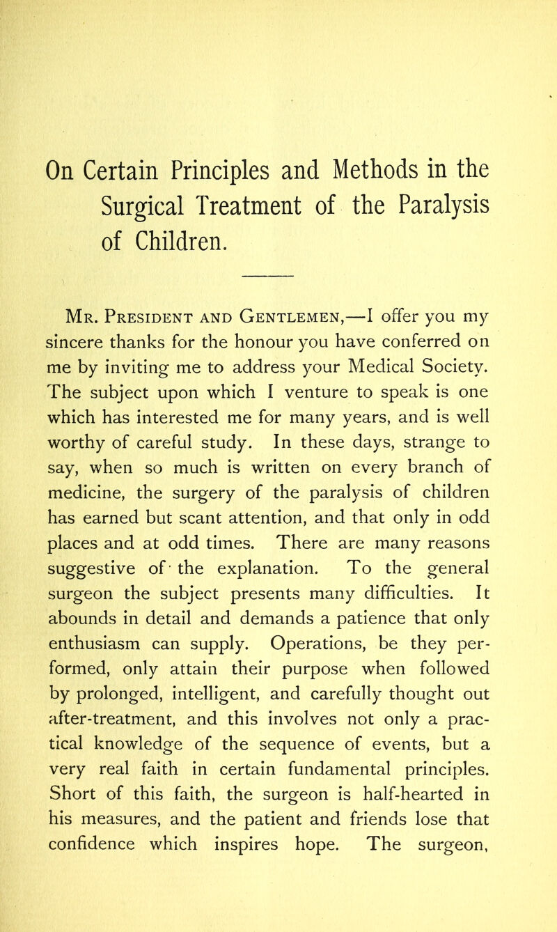 Surgical Treatment of the Paralysis of Children. Mr. President and Gentlemen,—I offer you my sincere thanks for the honour you have conferred on me by inviting me to address your Medical Society. The subject upon which I venture to speak is one which has interested me for many years, and is well worthy of careful study. In these days, strange to say, when so much is written on every branch of medicine, the surgery of the paralysis of children has earned but scant attention, and that only in odd places and at odd times. There are many reasons suggestive of the explanation. To the general surgeon the subject presents many difficulties. It abounds in detail and demands a patience that only enthusiasm can supply. Operations, be they per- formed, only attain their purpose when followed by prolonged, intelligent, and carefully thought out after-treatment, and this involves not only a prac- tical knowledge of the sequence of events, but a very real faith in certain fundamental principles. Short of this faith, the surgeon is half-hearted in his measures, and the patient and friends lose that confidence which inspires hope. The surgeon,