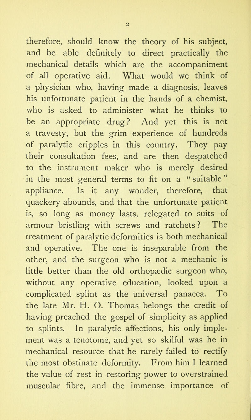 therefore, should know the theory of his subject, and be able definitely to direct practically the mechanical details which are the accompaniment of all operative aid. What would we think of a physician who, having made a diagnosis, leaves his unfortunate patient in the hands of a chemist, who is asked to administer what he thinks to be an appropriate drug ? And yet this is not a travesty, but the grim experience of hundreds of paralytic cripples in this country. They pay their consultation fees, and are then despatched to the instrument maker who is merely desired in the most general terms to fit on a “ suitable ” appliance. Is it any wonder, therefore, that quackery abounds, and that the unfortunate patient is, so long as money lasts, relegated to suits of armour bristling with screws and ratchets ? The treatment of paralytic deformities is both mechanical and operative. The one is inseparable from the other, and the surgeon who is not a mechanic is little better than the old orthopaedic surgeon who, without any operative education, looked upon a complicated splint as the universal panacea. To the late Mr. H. O. Thomas belongs the credit of having preached the gospel of simplicity as applied to splints. In paralytic affections, his only imple- ment was a tenotome, and yet so skilful was he in mechanical resource that he rarely failed to rectify the most obstinate deformity. From him I learned the value of rest in restoring power to overstrained muscular fibre, and the immense importance of