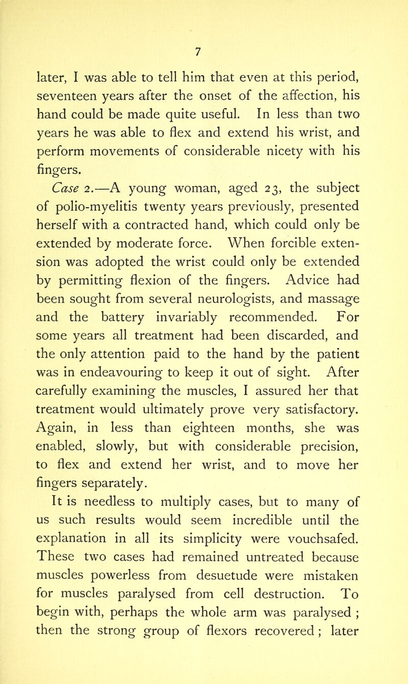 later, I was able to tell him that even at this period, seventeen years after the onset of the affection, his hand could be made quite useful. In less than two years he was able to flex and extend his wrist, and perform movements of considerable nicety with his fingers. Case 2.—A young woman, aged 23, the subject of polio-myelitis twenty years previously, presented herself with a contracted hand, which could only be extended by moderate force. When forcible exten- sion was adopted the wrist could only be extended by permitting flexion of the fingers. Advice had been sought from several neurologists, and massage and the battery invariably recommended. For some years all treatment had been discarded, and the only attention paid to the hand by the patient was in endeavouring to keep it out of sight. After carefully examining the muscles, I assured her that treatment would ultimately prove very satisfactory. Again, in less than eighteen months, she was enabled, slowly, but with considerable precision, to flex and extend her wrist, and to move her fingers separately. It is needless to multiply cases, but to many of us such results would seem incredible until the explanation in all its simplicity were vouchsafed. These two cases had remained untreated because muscles powerless from desuetude were mistaken for muscles paralysed from cell destruction. To begin with, perhaps the whole arm was paralysed ; then the strong group of flexors recovered ; later