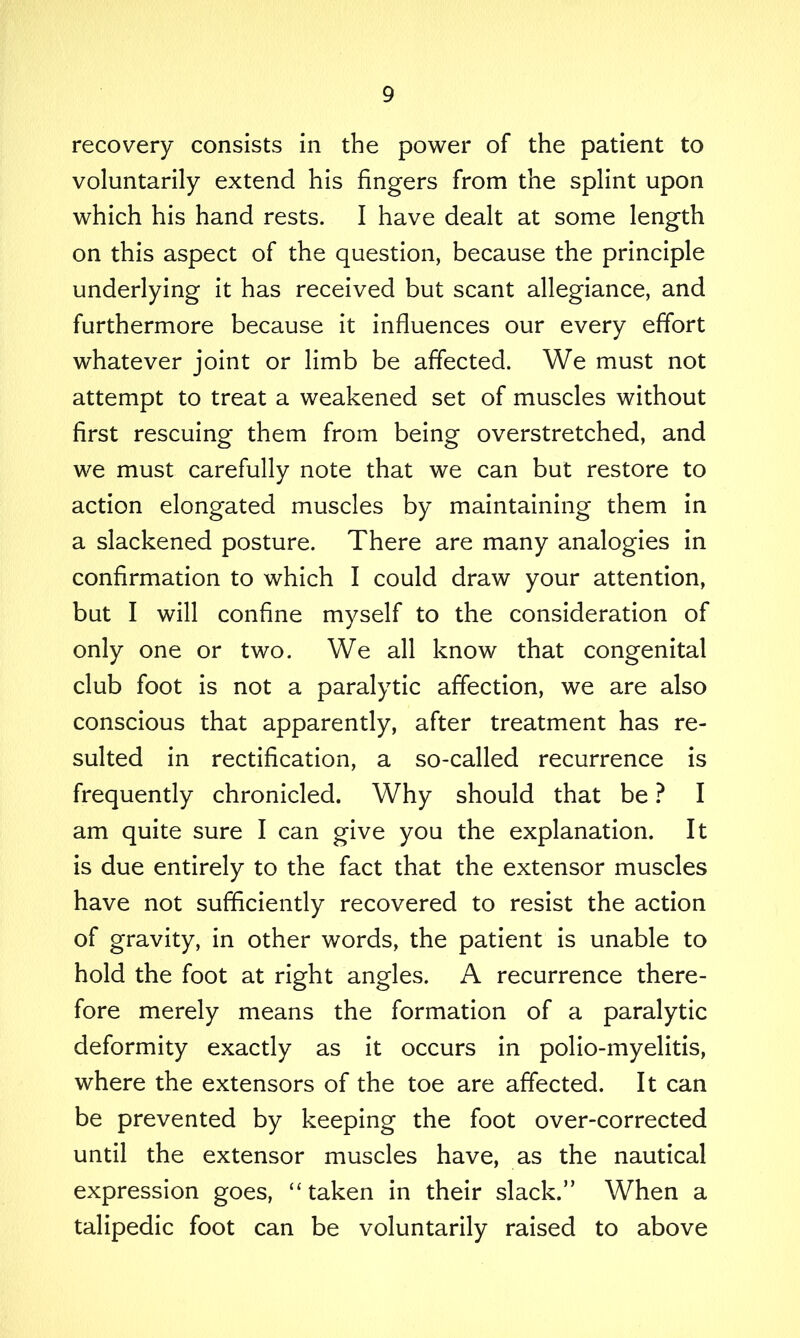 recovery consists in the power of the patient to voluntarily extend his fingers from the splint upon which his hand rests. I have dealt at some length on this aspect of the question, because the principle underlying it has received but scant allegiance, and furthermore because it influences our every effort whatever joint or limb be affected. We must not attempt to treat a weakened set of muscles without first rescuing them from being overstretched, and we must carefully note that we can but restore to action elongated muscles by maintaining them in a slackened posture. There are many analogies in confirmation to which I could draw your attention, but I will confine myself to the consideration of only one or two. We all know that congenital club foot is not a paralytic affection, we are also conscious that apparently, after treatment has re- sulted in rectification, a so-called recurrence is frequently chronicled. Why should that be ? I am quite sure I can give you the explanation. It is due entirely to the fact that the extensor muscles have not sufficiently recovered to resist the action of gravity, in other words, the patient is unable to hold the foot at right angles. A recurrence there- fore merely means the formation of a paralytic deformity exactly as it occurs in polio-myelitis, where the extensors of the toe are affected. It can be prevented by keeping the foot over-corrected until the extensor muscles have, as the nautical expression goes, “taken in their slack.” When a talipedic foot can be voluntarily raised to above