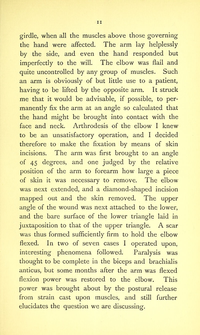 girdle, when all the muscles above those governing the hand were affected. The arm lay helplessly by the side, and even the hand responded but imperfectly to the will. The elbow was flail and quite uncontrolled by any group of muscles. Such an arm is obviously of but little use to a patient, having to be lifted by the opposite arm. It struck me that it would be advisable, if possible, to per- manently fix the arm at an angle so calculated that the hand might be brought into contact with the face and neck. Arthrodesis of the elbow I knew to be an unsatisfactory operation, and I decided therefore to make the fixation by means of skin incisions. The arm was first brought to an angle of 45 degrees, and one judged by the relative position of the arm to forearm how large a piece of skin it was necessary to remove. The elbow was next extended, and a diamond-shaped incision mapped out and the skin removed. The upper angle of the wound was next attached to the lower, and the bare surface of the lower triangle laid in juxtaposition to that of the upper triangle. A scar was thus formed sufficiently firm to hold the elbow flexed. In two of seven cases I operated upon, interesting phenomena followed. Paralysis was thought to be complete in the biceps and brachialis anticus, but some months after the arm was flexed flexion power was restored to the elbow. This power was brought about by the postural release from strain cast upon muscles, and still further elucidates the question we are discussing.