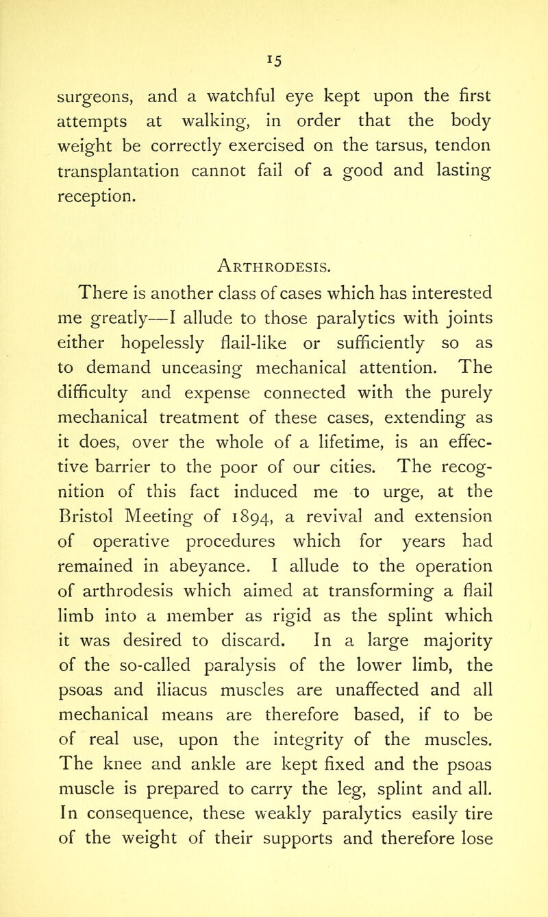 surgeons, and a watchful eye kept upon the first attempts at walking, in order that the body weight be correctly exercised on the tarsus, tendon transplantation cannot fail of a good and lasting reception. Arthrodesis. There is another class of cases which has interested me greatly—I allude to those paralytics with joints either hopelessly flail-like or sufficiently so as to demand unceasing mechanical attention. The difficulty and expense connected with the purely mechanical treatment of these cases, extending as it does, over the whole of a lifetime, is an effec- tive barrier to the poor of our cities. The recog- nition of this fact induced me to urge, at the Bristol Meeting of 1894, a revival and extension of operative procedures which for years had remained in abeyance. I allude to the operation of arthrodesis which aimed at transforming a flail limb into a member as rigid as the splint which it was desired to discard. In a large majority of the so-called paralysis of the lower limb, the psoas and iliacus muscles are unaffected and all mechanical means are therefore based, if to be of real use, upon the integrity of the muscles. The knee and ankle are kept fixed and the psoas muscle is prepared to carry the leg, splint and all. In consequence, these weakly paralytics easily tire of the weight of their supports and therefore lose