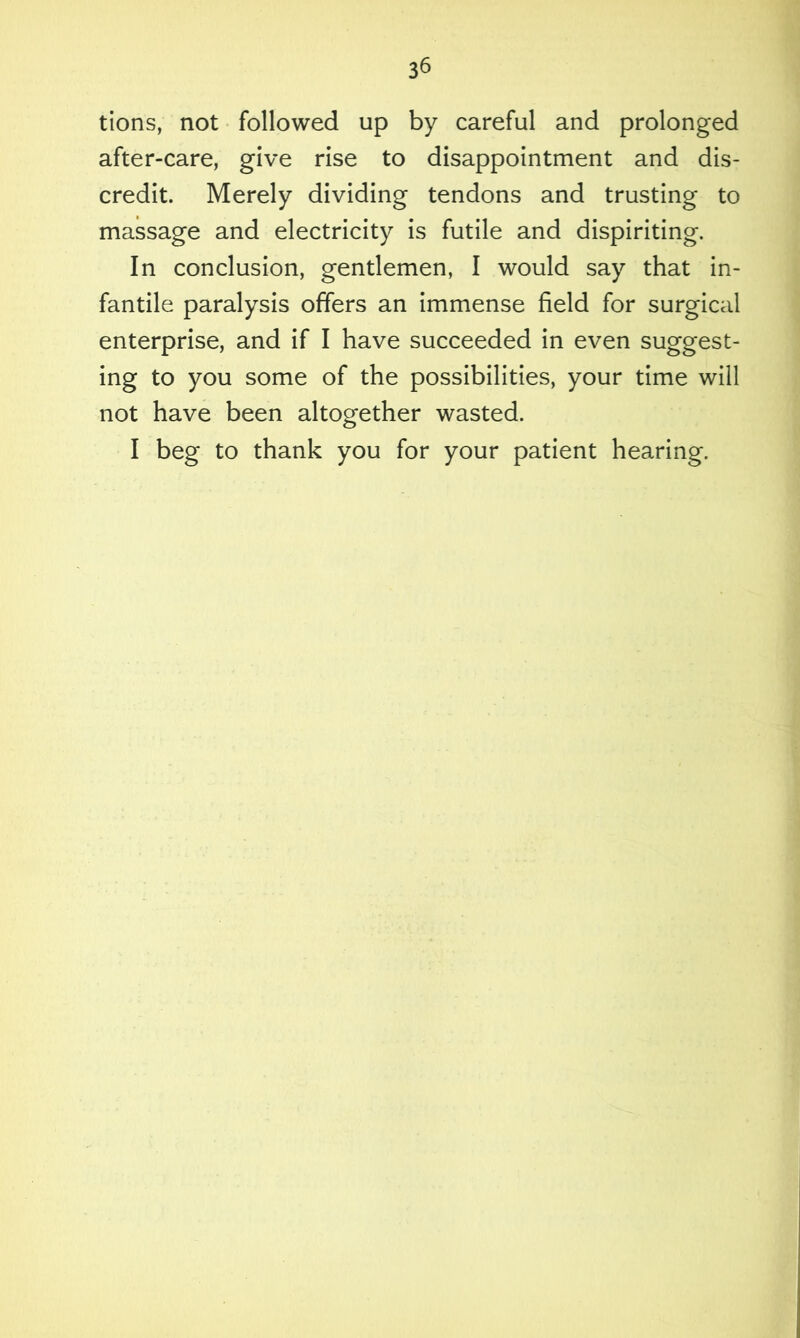 tions, not followed up by careful and prolonged after-care, give rise to disappointment and dis- credit. Merely dividing tendons and trusting to massage and electricity is futile and dispiriting. In conclusion, gentlemen, I would say that in- fantile paralysis offers an immense field for surgical enterprise, and if I have succeeded in even suggest- ing to you some of the possibilities, your time will not have been altogether wasted. I beg to thank you for your patient hearing.