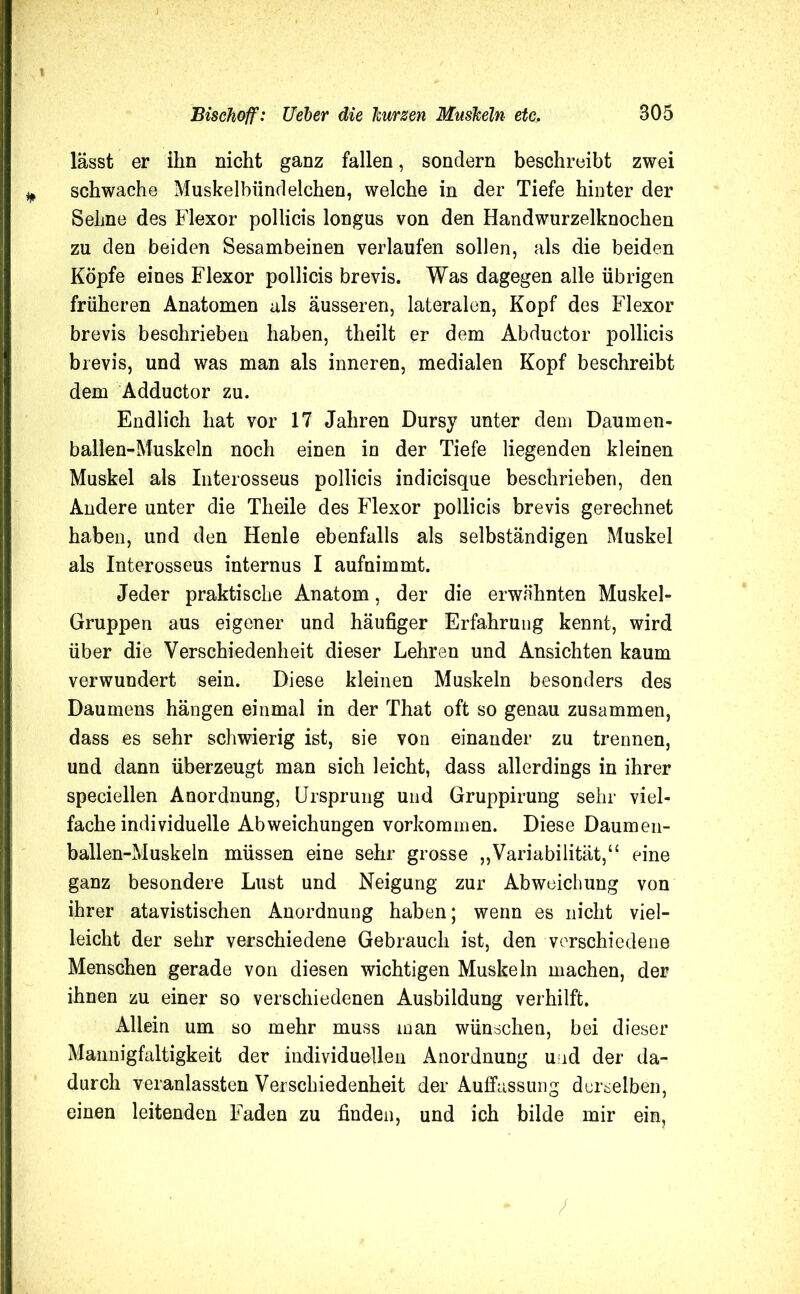 lässt er ihn nicht ganz fallen, sondern beschreibt zwei ¥ schwache Muskelbiindeichen, welche in der Tiefe hinter der Sehne des Flexor pollicis longus von den Handwurzelknochen zu den beiden Sesambeinen verlaufen sollen, als die beiden Köpfe eines Flexor pollicis brevis. Was dagegen alle übrigen früheren Anatomen als äusseren, lateralen, Kopf des Flexor brevis beschrieben haben, theilt er dem Abductor pollicis brevis, und was man als inneren, medialen Kopf beschreibt dem Adductor zu. Endlich hat vor 17 Jahren Dursy unter dem Daumen- ballen-Muskeln noch einen in der Tiefe liegenden kleinen Muskel als Interosseus pollicis indicisque beschrieben, den Andere unter die Theile des Flexor pollicis brevis gerechnet haben, und den Henle ebenfalls als selbständigen Muskel als Interosseus internus I aufnimmt. Jeder praktische Anatom, der die erwähnten Muskel- Gruppen aus eigener und häufiger Erfahrung kennt, wird über die Verschiedenheit dieser Lehren und Ansichten kaum verwundert sein. Diese kleinen Muskeln besonders des Daumens hängen einmal in der That oft so genau zusammen, dass es sehr schwierig ist, sie von einander zu trennen, und dann überzeugt man sich leicht, dass allerdings in ihrer speciellen Anordnung, Ursprung und Gruppirung sehr viel- facheindividuelle Abweichungen Vorkommen. Diese Daumen- ballen-Muskeln müssen eine sehr grosse „Variabilität,“ eine ganz besondere Lust und Neigung zur Abweichung von ihrer atavistischen Anordnung haben; wenn es nicht viel- leicht der sehr verschiedene Gebrauch ist, den verschiedene Menschen gerade von diesen wichtigen Muskeln machen, der ihnen zu einer so verschiedenen Ausbildung verhilft. Allein um so mehr muss man wünschen, bei dieser Mannigfaltigkeit der individuellen Anordnung und der da- durch veranlassten Verschiedenheit der Auffassung derselben, einen leitenden Faden zu finden, und ich bilde mir ein. /