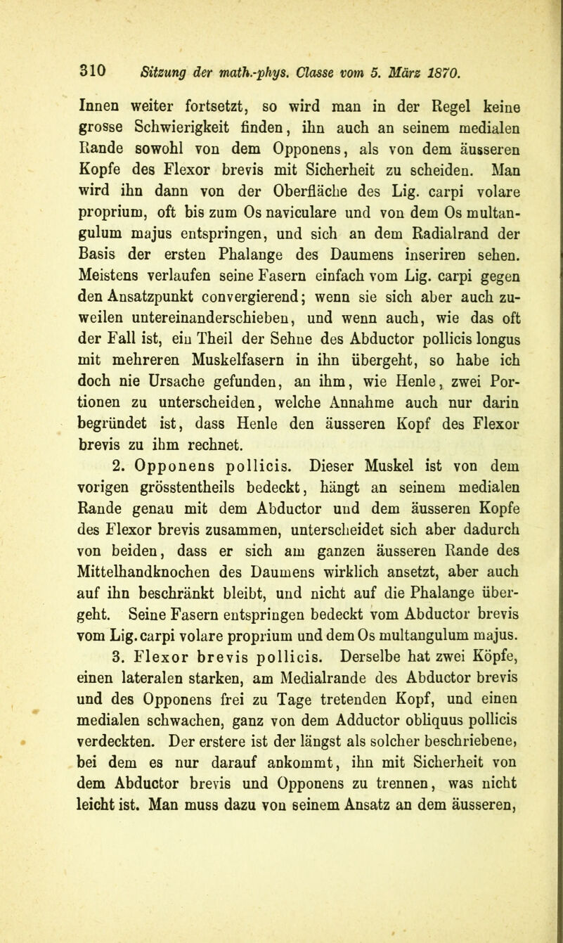 Innen weiter fortsetzt, so wird man in der Regel keine grosse Schwierigkeit finden, ihn auch an seinem medialen Rande sowohl von dem Opponens, als von dem äusseren Kopfe des Flexor brevis mit Sicherheit zu scheiden. Man wird ihn dann von der Oberfläche des Lig. carpi volare proprium, oft bis zum Os naviculare und von dem Os multan- gulum majus entspringen, und sich an dem Radialrand der Basis der ersten Phalange des Daumens inseriren sehen. Meistens verlaufen seine Fasern einfach vom Lig. carpi gegen den Ansatzpunkt convergierend; wenn sie sich aber auch zu- weilen untereinanderschieben, und wenn auch, wie das oft der Fall ist, ein Theil der Sehne des Abductor pollicis longus mit mehreren Muskelfasern in ihn übergeht, so habe ich doch nie Ursache gefunden, an ihm, wie Henle, zwei Por- tionen zu unterscheiden, welche Annahme auch nur darin begründet ist, dass Henle den äusseren Kopf des Flexor brevis zu ihm rechnet. 2. Opponens pollicis. Dieser Muskel ist von dem vorigen grösstentheils bedeckt, hängt an seinem medialen Rande genau mit dem Abductor und dem äusseren Kopfe des Flexor brevis zusammen, unterscheidet sich aber dadurch von beiden, dass er sich am ganzen äusseren Rande des Mittelhandknochen des Daumens wirklich ansetzt, aber auch auf ihn beschränkt bleibt, und nicht auf die Phalange über- geht. Seine Fasern entspringen bedeckt vom Abductor brevis vom Lig. carpi volare proprium und dem Os multangulum majus. 3. Flexor brevis pollicis. Derselbe hat zwei Köpfe, einen lateralen starken, am Medialrande des Abductor brevis und des Opponens frei zu Tage tretenden Kopf, und einen medialen schwachen, ganz von dem Adductor obliquus pollicis verdeckten. Der erstere ist der längst als solcher beschriebene, bei dem es nur darauf ankommt, ihn mit Sicherheit von dem Abductor brevis und Opponens zu trennen, was nicht leicht ist. Man muss dazu von seinem Ansatz an dem äusseren,