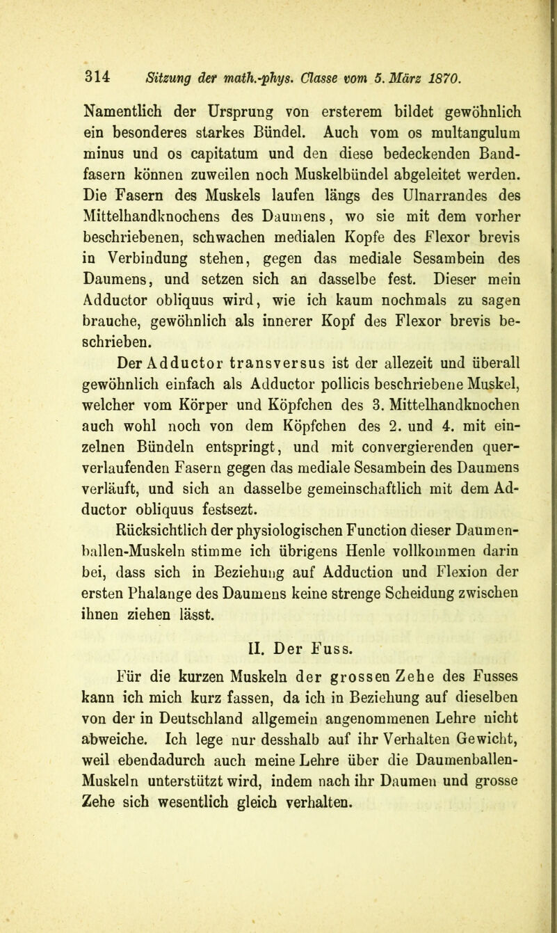 Namentlich der Ursprung von ersterem bildet gewöhnlich ein besonderes starkes Bündel. Auch vom os multangulum minus und os capitatum und den diese bedeckenden Band- fasern können zuweilen noch Muskelbündel abgeleitet werden. Die Fasern des Muskels laufen längs des Ulnarrandes des Mittelhandknochens des Daumens, wo sie mit dem vorher beschriebenen, schwachen medialen Kopfe des Flexor brevis in Verbindung stehen, gegen das mediale Sesambein des Daumens, und setzen sich an dasselbe fest. Dieser mein Adductor obliquus wird, wie ich kaum nochmals zu sagen brauche, gewöhnlich als innerer Kopf des Flexor brevis be- schrieben. Der Adductor transversus ist der allezeit und überall gewöhnlich einfach als Adductor pollicis beschriebene Muskel, welcher vom Körper und Köpfchen des 3. Mittelhandknochen auch wohl noch von dem Köpfchen des 2. und 4. mit ein- zelnen Bündeln entspringt, und mit convergierenden quer- verlaufenden Fasern gegen das mediale Sesambein des Daumens verläuft, und sich an dasselbe gemeinschaftlich mit dem Ad- ductor obliquus festsezt. Rücksichtlich der physiologischen Function dieser Daumen- ballen-Muskeln stimme ich übrigens Henle vollkommen darin bei, dass sich in Beziehung auf Adduction und Flexion der ersten Phalange des Daumens keine strenge Scheidung zwischen ihnen ziehen lässt. II. Der Fuss. Für die kurzen Muskeln der grossen Zehe des Fusses kann ich mich kurz fassen, da ich in Beziehung auf dieselben von der in Deutschland allgemein angenommenen Lehre nicht abweiche. Ich lege nur desshalb auf ihr Verhalten Gewicht, weil ebendadurch auch meine Lehre über die Daumenballen- Muskeln unterstützt wird, indem nach ihr Daumen und grosse Zehe sich wesentlich gleich verhalten.