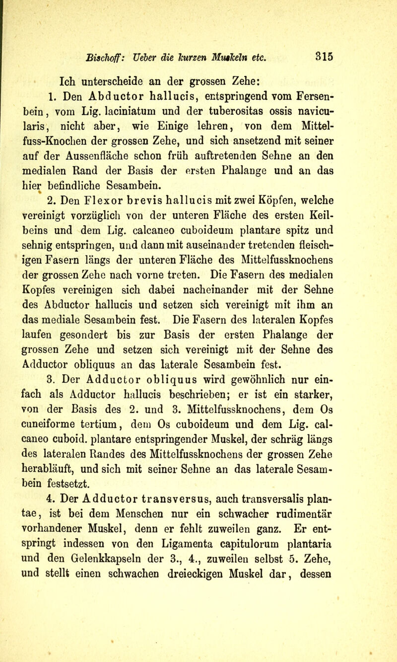 Ich unterscheide an der grossen Zehe: 1. Den Abductor hallucis, entspringend vom Fersen- bein , vom Lig. laciniatum und der tuberositas ossis navicu- laris, nicht aber, wie Einige lehren, von dem Mittel- fuss-Knochen der grossen Zehe, und sich ansetzend mit seiner auf der Aussenfläche schon früh auftretenden Sehne an den medialen Rand der Basis der ersten Phalange und an das hier befindliche Sesambein. % 2. Den Flexor brevis hallucis mit zwei Köpfen, welche vereinigt vorzüglich von der unteren Fläche des ersten Keil- beins und dem Lig. calcaneo cuboideum plantare spitz und sehnig entspringen, und dann mit auseinander tretenden fleisch- igen Fasern längs der unteren Fläche des Mittelfussknochens der grossen Zehe nach vorne treten. Die Fasern des medialen Kopfes vereinigen sich dabei nacheinander mit der Sehne des Abductor hallucis und setzen sich vereinigt mit ihm an das mediale Sesambein fest. Die Fasern des lateralen Kopfes laufen gesondert bis zur Basis der ersten Phalange der grossen Zehe und setzen sich vereinigt mit der Sehne des Adductor obliquus an das laterale Sesambein fest. 3. Der Adductor obliquus wird gewöhnlich nur ein- fach als Adductor hallucis beschrieben; er ist ein starker, von der Basis des 2. und 3. Mittelfussknochens, dem Os cuneiforme tertium, dem Os cuboideum und dem Lig. cal- caneo cuboid. plantare entspringender Muskel, der schräg längs des lateralen Randes des Mittelfussknochens der grossen Zehe herabläuft, und sich mit seiner Sehne an das laterale Sesam- bein festsetzt. 4. Der Adductor transversus, auch transversalis plan- tae, ist bei dem Menschen nur ein schwacher rudimentär vorhandener Muskel, denn er fehlt zuweilen ganz. Er ent- springt indessen von den Ligamenta capitulorum plantaria und den Gelenkkapseln der 3., 4., zuweilen selbst 5. Zehe, und stellt einen schwachen dreieckigen Muskel dar, dessen